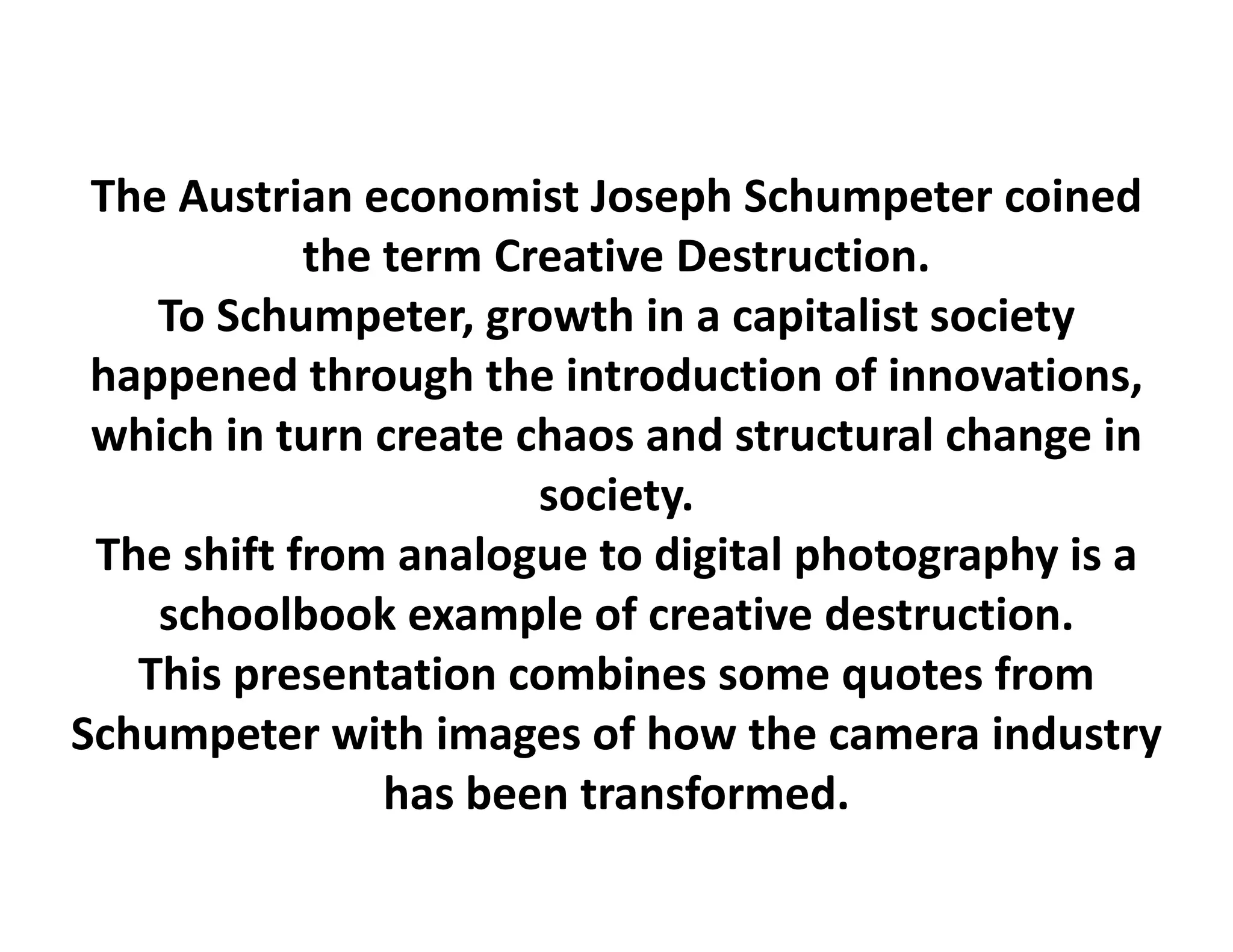 The Austrian economist Joseph Schumpeter coined
            the term Creative Destruction.
    To Schumpeter, growth in a capitalist society 
 happened through the introduction of innovations, 
 which in turn create chaos and structural change in 
                       society.
 The shift from analogue to digital photography is a 
    schoolbook example of creative destruction.
   This presentation combines some quotes f
    h                     b                  from 
Schumpeter with images of how the camera industry
                has been transformed.
                h b           f      d
 