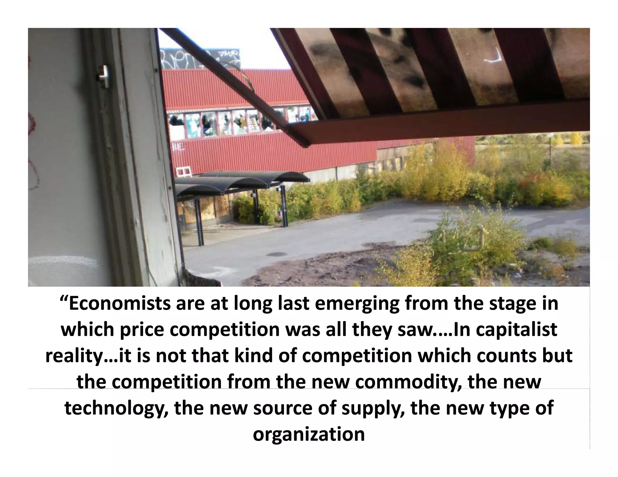 “Economists are at long last emerging from the stage in 
  which price competition was all they saw.…In capitalist 
  which price competition was all they saw In capitalist
reality…it is not that kind of competition which counts but 
    the competition from the new commodity, the new 
             p                               y,
   technology, the new source of supply, the new type of 
                         organization
 