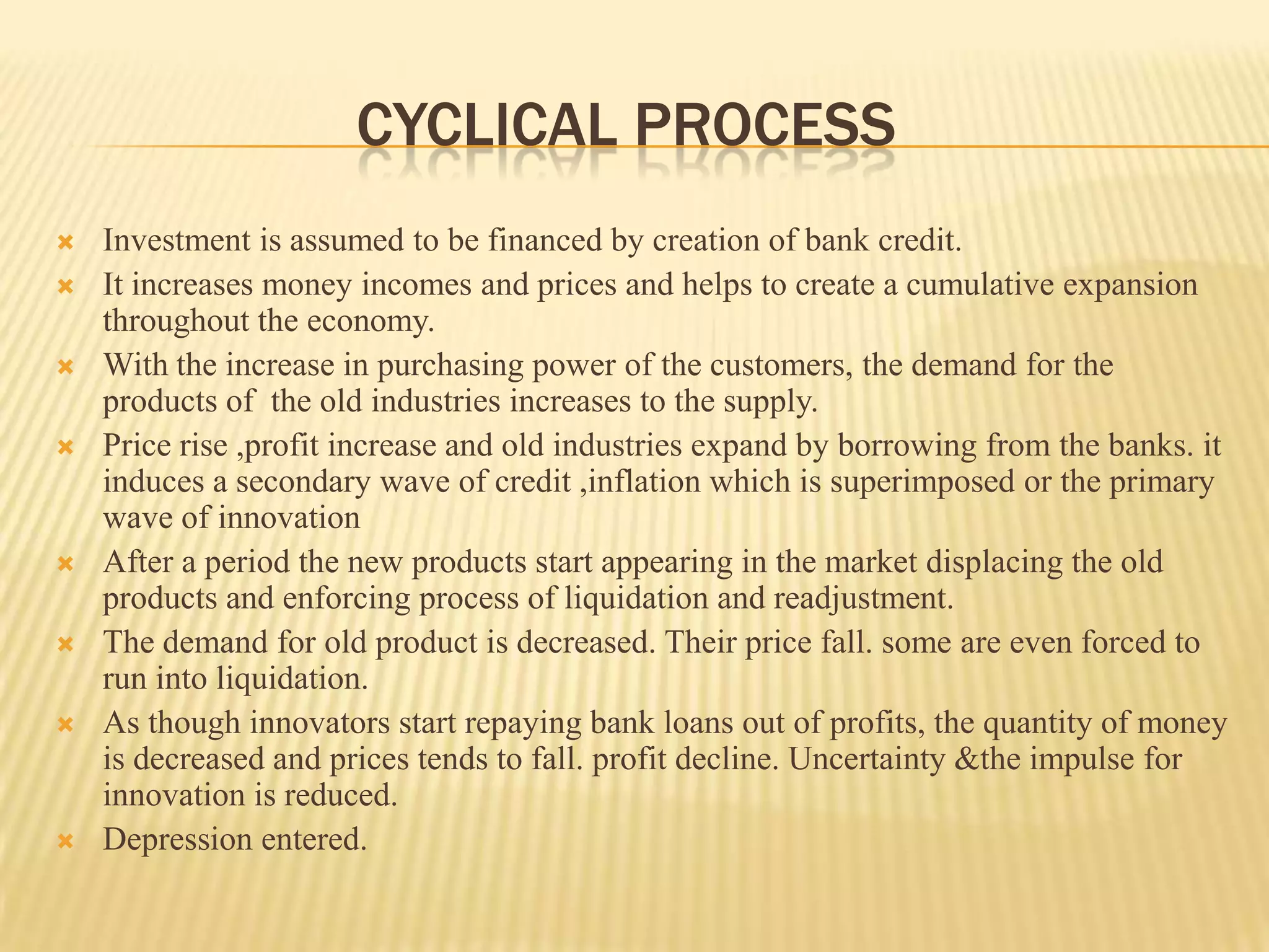 CYCLICAL PROCESS
   Investment is assumed to be financed by creation of bank credit.
   It increases money incomes and prices and helps to create a cumulative expansion
    throughout the economy.
   With the increase in purchasing power of the customers, the demand for the
    products of the old industries increases to the supply.
   Price rise ,profit increase and old industries expand by borrowing from the banks. it
    induces a secondary wave of credit ,inflation which is superimposed or the primary
    wave of innovation
   After a period the new products start appearing in the market displacing the old
    products and enforcing process of liquidation and readjustment.
   The demand for old product is decreased. Their price fall. some are even forced to
    run into liquidation.
   As though innovators start repaying bank loans out of profits, the quantity of money
    is decreased and prices tends to fall. profit decline. Uncertainty &the impulse for
    innovation is reduced.
   Depression entered.
 