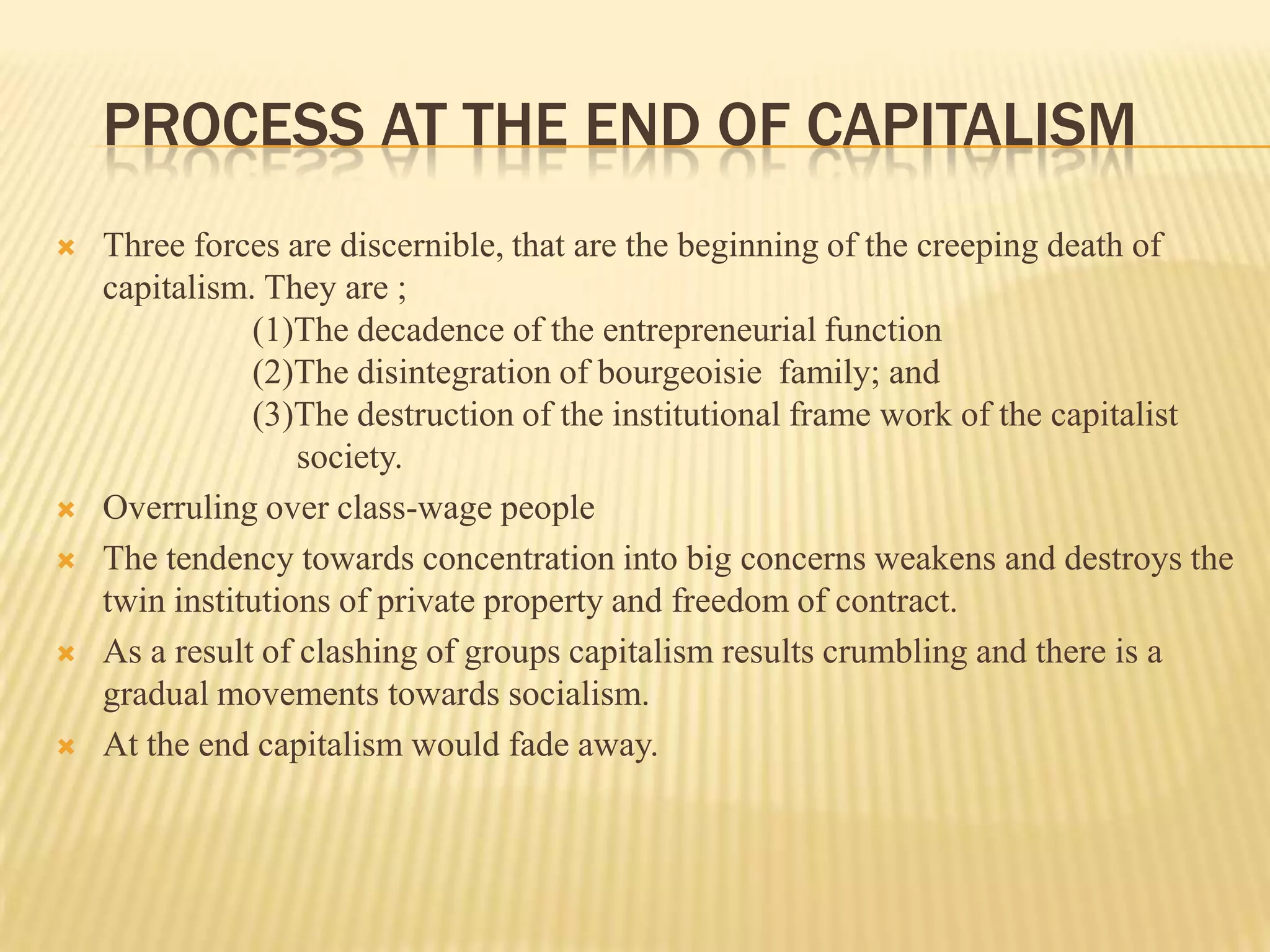 PROCESS AT THE END OF CAPITALISM
   Three forces are discernible, that are the beginning of the creeping death of
    capitalism. They are ;
               (1)The decadence of the entrepreneurial function
               (2)The disintegration of bourgeoisie family; and
               (3)The destruction of the institutional frame work of the capitalist
                   society.
   Overruling over class-wage people
   The tendency towards concentration into big concerns weakens and destroys the
    twin institutions of private property and freedom of contract.
   As a result of clashing of groups capitalism results crumbling and there is a
    gradual movements towards socialism.
   At the end capitalism would fade away.
 