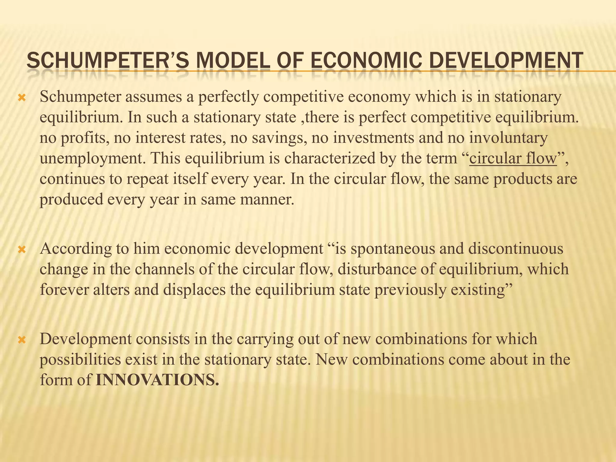 SCHUMPETER’S MODEL OF ECONOMIC DEVELOPMENT
   Schumpeter assumes a perfectly competitive economy which is in stationary
    equilibrium. In such a stationary state ,there is perfect competitive equilibrium.
    no profits, no interest rates, no savings, no investments and no involuntary
    unemployment. This equilibrium is characterized by the term “circular flow”,
    continues to repeat itself every year. In the circular flow, the same products are
    produced every year in same manner.

   According to him economic development “is spontaneous and discontinuous
    change in the channels of the circular flow, disturbance of equilibrium, which
    forever alters and displaces the equilibrium state previously existing”

   Development consists in the carrying out of new combinations for which
    possibilities exist in the stationary state. New combinations come about in the
    form of INNOVATIONS.
 