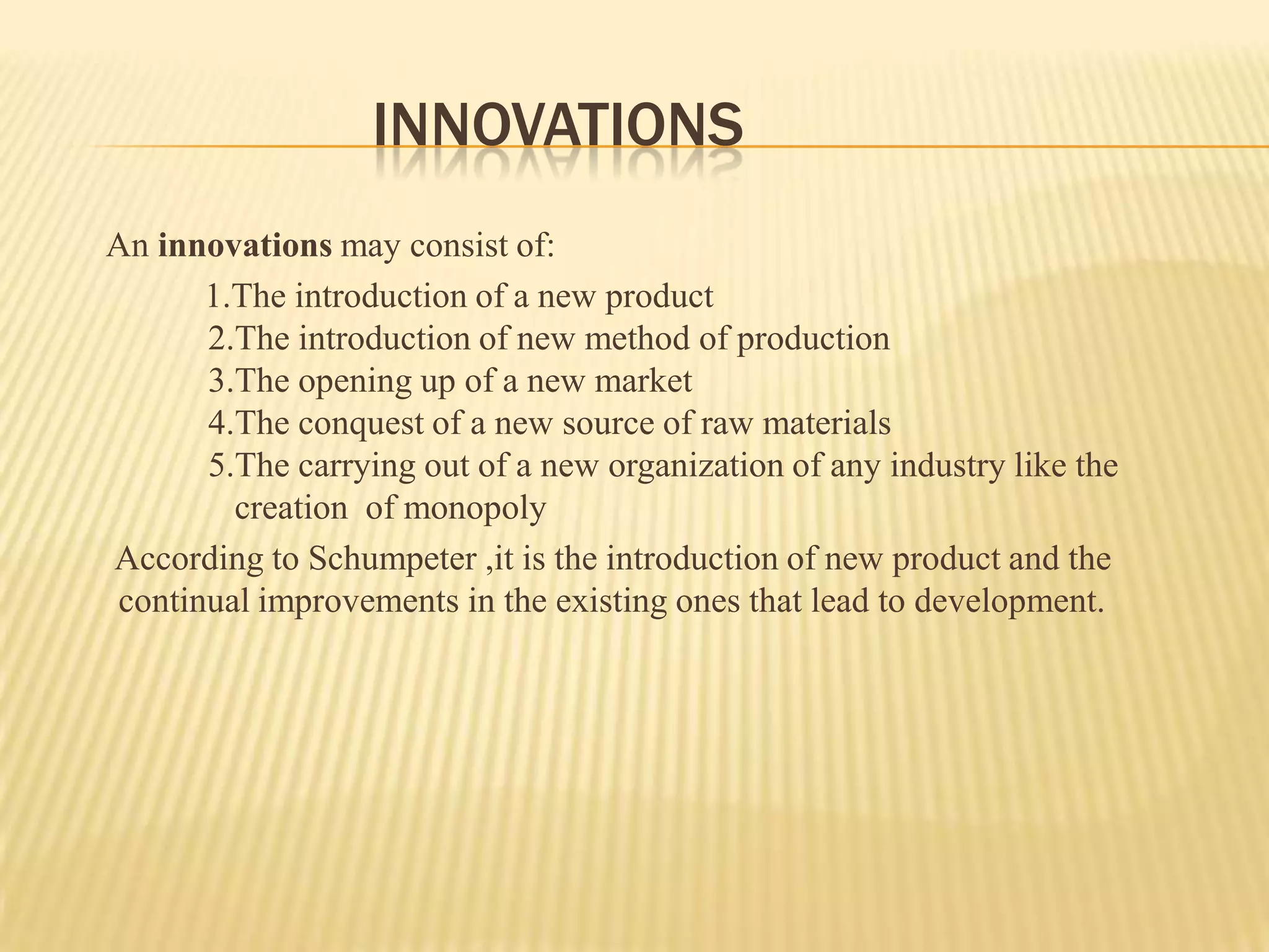 INNOVATIONS
An innovations may consist of:
      1.The introduction of a new product
      2.The introduction of new method of production
      3.The opening up of a new market
      4.The conquest of a new source of raw materials
      5.The carrying out of a new organization of any industry like the
        creation of monopoly
According to Schumpeter ,it is the introduction of new product and the
continual improvements in the existing ones that lead to development.
 