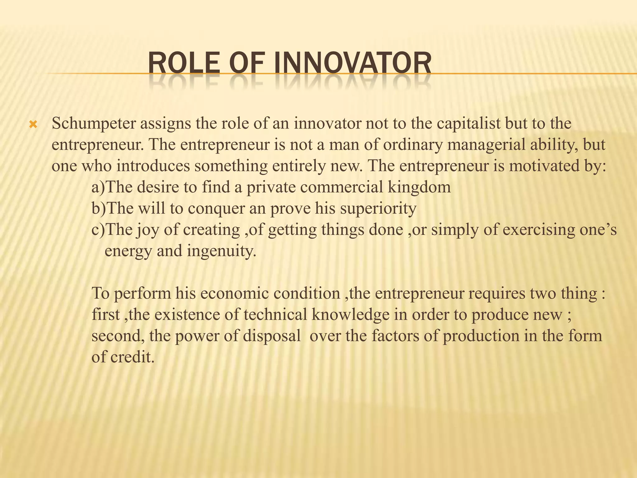 ROLE OF INNOVATOR
   Schumpeter assigns the role of an innovator not to the capitalist but to the
    entrepreneur. The entrepreneur is not a man of ordinary managerial ability, but
    one who introduces something entirely new. The entrepreneur is motivated by:
         a)The desire to find a private commercial kingdom
         b)The will to conquer an prove his superiority
         c)The joy of creating ,of getting things done ,or simply of exercising one’s
           energy and ingenuity.

         To perform his economic condition ,the entrepreneur requires two thing :
         first ,the existence of technical knowledge in order to produce new ;
         second, the power of disposal over the factors of production in the form
         of credit.
 