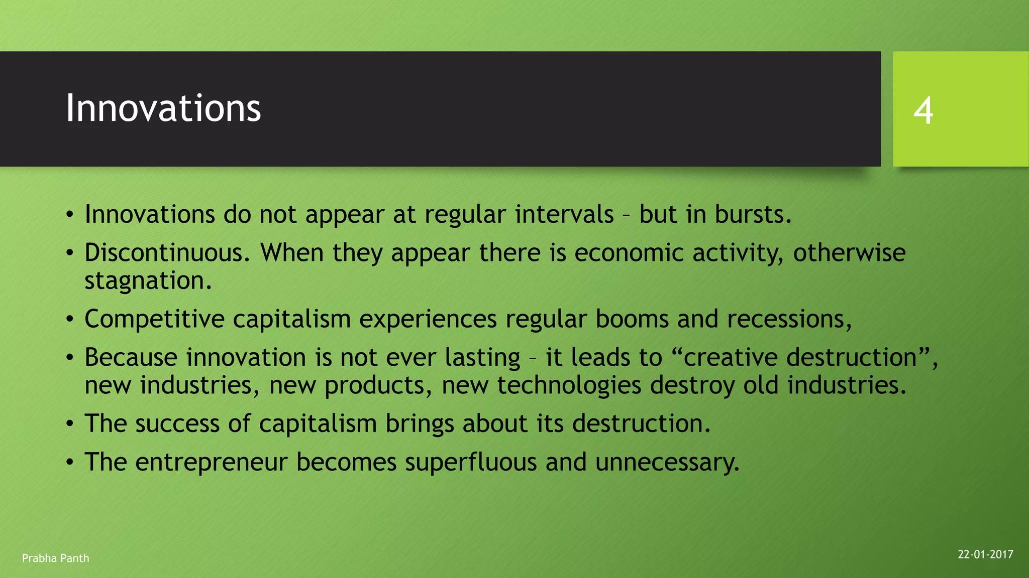 Innovations
• Innovations do not appear at regular intervals – but in bursts.
• Discontinuous. When they appear there is economic activity, otherwise
stagnation.
• Competitive capitalism experiences regular booms and recessions,
• Because innovation is not ever lasting – it leads to “creative destruction”,
new industries, new products, new technologies destroy old industries.
• The success of capitalism brings about its destruction.
• The entrepreneur becomes superfluous and unnecessary.
22-01-2017Prabha Panth
4
 
