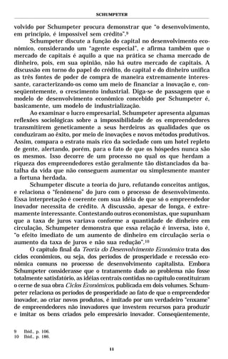 SCHUMPETER


volvido por Schumpeter procura demonstrar que “o desenvolvimento,
em princípio, é impossível sem crédito”.9
       Schumpeter discute a função do capital no desenvolvimento eco-
nômico, considerando um “agente especial”, e afirma também que o
mercado de capitais é aquilo a que na prática se chama mercado de
dinheiro, pois, em sua opinião, não há outro mercado de capitais. A
discussão em torno do papel do crédito, do capital e do dinheiro unifica
as três fontes de poder de compra de maneira extremamente interes-
sante, caracterizando-os como um meio de financiar a inovação e, con-
seqüentemente, o crescimento industrial. Diga-se de passagem que o
modelo de desenvolvimento econômico concebido por Schumpeter é,
basicamente, um modelo de industrialização.
       Ao examinar o lucro empresarial, Schumpeter apresenta algumas
reflexões sociológicas sobre a impossibilidade de os empreendedores
transmitirem geneticamente a seus herdeiros as qualidades que os
conduziram ao êxito, por meio de inovações e novos métodos produtivos.
Assim, compara o estrato mais rico da sociedade com um hotel repleto
de gente, alertando, porém, para o fato de que os hóspedes nunca são
os mesmos. Isso decorre de um processo no qual os que herdam a
riqueza dos empreendedores estão geralmente tão distanciados da ba-
talha da vida que não conseguem aumentar ou simplesmente manter
a fortuna herdada.
       Schumpeter discute a teoria do juro, refutando conceitos antigos,
e relaciona o “fenômeno” do juro com o processo de desenvolvimento.
Essa interpretação é coerente com sua idéia de que só o empreendedor
inovador necessita de crédito. A discussão, apesar de longa, é extre-
mamente interessante. Contestando outros economistas, que supunham
que a taxa de juros variava conforme a quantidade de dinheiro em
circulação, Schumpeter demonstra que essa relação é inversa, isto é,
“o efeito imediato de um aumento de dinheiro em circulação seria o
aumento da taxa de juros e não sua redução”.10
       O capítulo final da Teoria do Desenvolvimento Econômico trata dos
ciclos econômicos, ou seja, dos períodos de prosperidade e recessão eco-
nômica comuns no processo de desenvolvimento capitalista. Embora
Schumpeter considerasse que o tratamento dado ao problema não fosse
totalmente satisfatório, as idéias centrais contidas no capítulo constituíram
o cerne de sua obra Ciclos Econômicos, publicada em dois volumes. Schum-
peter relaciona os períodos de prosperidade ao fato de que o empreendedor
inovador, ao criar novos produtos, é imitado por um verdadeiro “enxame”
de empreendedores não inovadores que investem recursos para produzir
e imitar os bens criados pelo empresário inovador. Conseqüentemente,

9    Ibid., p. 106.
10   Ibid., p. 186.

                                     11
 