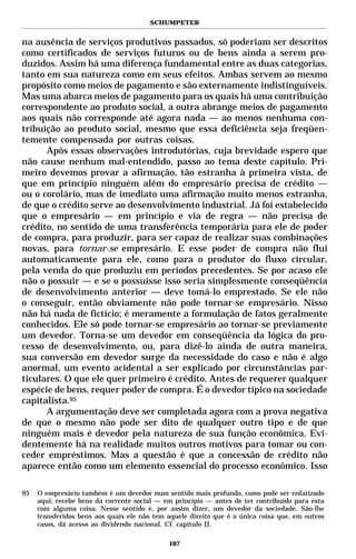 SCHUMPETER


na ausência de serviços produtivos passados, só poderiam ser descritos
como certificados de serviços futuros ou de bens ainda a serem pro-
duzidos. Assim há uma diferença fundamental entre as duas categorias,
tanto em sua natureza como em seus efeitos. Ambas servem ao mesmo
propósito como meios de pagamento e são externamente indistinguíveis.
Mas uma abarca meios de pagamento para os quais há uma contribuição
correspondente ao produto social, a outra abrange meios de pagamento
aos quais não corresponde até agora nada — ao menos nenhuma con-
tribuição ao produto social, mesmo que essa deficiência seja freqüen-
temente compensada por outras coisas.
      Após essas observações introdutórias, cuja brevidade espero que
não cause nenhum mal-entendido, passo ao tema deste capítulo. Pri-
meiro devemos provar a afirmação, tão estranha à primeira vista, de
que em princípio ninguém além do empresário precisa de crédito —
ou o corolário, mas de imediato uma afirmação muito menos estranha,
de que o crédito serve ao desenvolvimento industrial. Já foi estabelecido
que o empresário — em princípio e via de regra — não precisa de
crédito, no sentido de uma transferência temporária para ele de poder
de compra, para produzir, para ser capaz de realizar suas combinações
novas, para tornar-se empresário. E esse poder de compra não flui
automaticamente para ele, como para o produtor do fluxo circular,
pela venda do que produziu em períodos precedentes. Se por acaso ele
não o possuir — e se o possuísse isso seria simplesmente conseqüência
de desenvolvimento anterior — deve tomá-lo emprestado. Se ele não
o conseguir, então obviamente não pode tornar-se empresário. Nisso
não há nada de fictício; é meramente a formulação de fatos geralmente
conhecidos. Ele só pode tornar-se empresário ao tornar-se previamente
um devedor. Torna-se um devedor em conseqüência da lógica do pro-
cesso de desenvolvimento, ou, para dizê-lo ainda de outra maneira,
sua conversão em devedor surge da necessidade do caso e não é algo
anormal, um evento acidental a ser explicado por circunstâncias par-
ticulares. O que ele quer primeiro é crédito. Antes de requerer qualquer
espécie de bens, requer poder de compra. É o devedor típico na sociedade
capitalista.95
      A argumentação deve ser completada agora com a prova negativa
de que o mesmo não pode ser dito de qualquer outro tipo e de que
ninguém mais é devedor pela natureza de sua função econômica. Evi-
dentemente há na realidade muitos outros motivos para tomar ou con-
ceder empréstimos. Mas a questão é que a concessão de crédito não
aparece então como um elemento essencial do processo econômico. Isso

95   O empresário também é um devedor num sentido mais profundo, como pode ser enfatizado
     aqui; recebe bens da corrente social — em princípio — antes de ter contribuído para esta
     com alguma coisa. Nesse sentido é, por assim dizer, um devedor da sociedade. São-lhe
     transferidos bens aos quais ele não tem aquele direito que é a única coisa que, em outros
     casos, dá acesso ao dividendo nacional. Cf. capítulo II.

                                             107
 