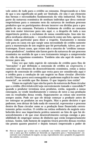 OS ECONOMISTAS


vale antes de tudo para o crédito ao consumo. Desprezando-se o fato
de que o seu significado só pode ser limitado, ele não é um elemento
das formas e necessidades fundamentais da vida industrial. Não faz
parte da natureza econômica de nenhum indivíduo que deva contrair
empréstimos para o consumo nem da natureza de nenhum processo
produtivo que os participantes devam incorrer em dívidas para o pro-
pósito de seu consumo. Portanto o fenômeno do crédito ao consumo
não tem maior interesse para nós aqui, e, a despeito de toda a sua
importância prática, o excluímos de nossa consideração. Isso não im-
plica nenhuma abstração — reconhecemo-lo como um fato, apenas não
temos nada particular para dizer a respeito. Exatamente o mesmo
vale para os casos em que surgir uma necessidade de crédito somente
para a manutenção de um negócio que foi perturbado, talvez, por con-
tratempos. Esses casos, que reúno sob o conceito de “créditos consun-
tivos-produtivos”, também não fazem parte da natureza de um processo
econômico no sentido de que o seu tratamento integra a compreensão
da vida do organismo econômico. Também não são aqui de maior in-
teresse para nós.
       Uma vez que toda espécie de extensão de crédito para fins de
“inovações” é por definição a concessão de crédito ao empresário, e
constitui um elemento do desenvolvimento econômico, então a única
espécie de concessão de crédito que resta para ser considerada aqui é
o crédito para a condução de um negócio no fluxo circular (Betriebs-
kredit). Nossa prova será conseguida se pudermos explicá-lo como “não-
essencial”, no sentido que lhe damos. O que importa isso então?
       Vimos no capítulo I que não faz parte da natureza do fluxo circular
que o crédito (Betriebskredit) seja correntemente tomado e concedido:96
quando o produtor terminou seus produtos, então, segundo a nossa
concepção, os vende imediatamente e começa de novo a sua produção
com os resultados dessa venda. Seguramente as coisas não ocorrem
sempre assim. Pode ser que ele deseje começar a produzir antes de
ter entregue os produtos ao seu freguês. Mas o ponto decisivo é que
podemos, sem deixar de lado nada de essencial, representar o processo
dentro do fluxo circular como se a produção fosse financiada corren-
temente pelas receitas. O crédito na rotina ordinária do negócio esta-
belecido deve sua importância prática somente ao fato de que há de-
senvolvimento e de que esse desenvolvimento carrega consigo a pos-
sibilidade de empregar somas de dinheiro que estão temporariamente
ociosas. Assim, todo homem de negócios tirará proveito dessas receitas
tão pronto quanto possível e depois tomará emprestado o poder de

96   Deve-se esperar que o leitor não vá confundir esse “crédito corrente” (no fluxo circular)
     com a soma que deve também ser fornecida ao empresário para o “funcionamento”, em
     contraste com a fundação do negócio, ou seja, especialmente com o propósito de pagamento
     dos salários correntes.

                                             108
 