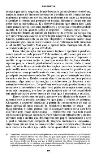 SCHUMPETER


compra que possa requerer. Se não houvesse desenvolvimento nenhum,
então as somas de dinheiro necessárias à realização de transações nor-
malmente precisariam ser mantidas realmente em todas as empresas
e famílias e teriam que permanecer ociosas durante o tempo em que
delas não se necessitasse. É o desenvolvimento que altera isso. Logo
varre para longe os tipos cujo orgulho era o de nunca terem demandado
crédito. E no fim, quando todos os negócios — antigos como novos —
são lançados dentro do círculo do fenômeno do crédito, os banqueiros
até preferirão essa espécie de crédito por envolver menor risco. Muitos
bancos, particularmente os do tipo “depósitos” e também quase todas
as casas antigas, fazem-no efetivamente e se restringem mais ou menos
a tal crédito “corrente”. Mas essa é apenas uma conseqüência do de-
senvolvimento já em plena atividade.
       Essa interpretação não nos coloca tanto em oposição à predomi-
nante quanto se pode pensar.97 Pelo contrário, afirmamos por ela, em
completa concordância com a visão geral, que podemos dispensar o
crédito se quisermos captar o processo econômico do fluxo circular.
Apenas porque a teoria predominante adota a mesma visão e, como
nós, não vê no financiamento das transações correntes de mercadorias
pelo crédito nada de essencial para o entendimento da questão, é que
pode eliminar esse procedimento de seu tratamento das características
principais do processo econômico. Só por isso pode restringir sua visão
da esfera dos bens. Evidentemente dentro do mundo dos bens pode-se
encontrar algo como as transações a crédito, mas já chegamos a um
entendimento sobre isso. De qualquer modo a teoria predominante não
reconhece a necessidade de criar novo poder de compra nesse ponto,
como nós tampouco, e o fato de que também não vê tal necessidade
em qualquer outro ponto mostra de novo que é meramente estática.
       Esse crédito corrente pode, portanto, ser eliminado de nosso tra-
tamento com a mesma justificativa que para o crédito ao consumo.
Chegamos à seguinte conclusão a partir do conhecimento de que se
trata apenas de uma questão de expediente técnico de troca — no
fluxo circular, é claro, porque com o desenvolvimento seria algo bem
diferente pela razão mencionada —, expediente que não tem maior
efeito sobre o processo econômico. Para contrastar nitidamente o crédito
corrente com o crédito que desempenha um papel fundamental e sem
o qual a compreensão completa do processo econômico é impossível,
suporemos que no caso do fluxo circular todas as trocas são efetuadas
com dinheiro metálico que existe numa quantidade dada de uma vez

97   Além disso, é comprovada diretamente pelos fatos. Por muitos séculos só havia praticamente
     crédito ao consumo. Depois não havia mais do que crédito para a fundação de um negócio.
     E o fluxo circular continuou sem ele. O crédito corrente só obteve a sua importância atual
     nos tempos modernos. E uma vez que a fábrica moderna não difere economicamente de
     uma oficina medieval em nenhum outro aspecto fundamental, chega-se à conclusão de que
     a primeira não necessita em princípio de nenhum crédito.

                                              109
 