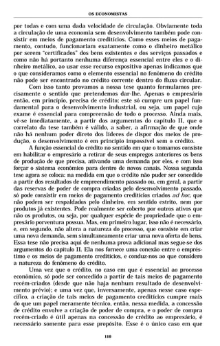 OS ECONOMISTAS


por todas e com uma dada velocidade de circulação. Obviamente toda
a circulação de uma economia sem desenvolvimento também pode con-
sistir em meios de pagamento creditícios. Como esses meios de paga-
mento, contudo, funcionariam exatamente como o dinheiro metálico
por serem “certificados” dos bens existentes e dos serviços passados e
como não há portanto nenhuma diferença essencial entre eles e o di-
nheiro metálico, ao usar esse recurso expositivo apenas indicamos que
o que consideramos como o elemento essencial no fenômeno do crédito
não pode ser encontrado no crédito corrente dentro do fluxo circular.
       Com isso tanto provamos a nossa tese quanto formulamos pre-
cisamente o sentido que pretendemos dar-lhe. Apenas o empresário
então, em princípio, precisa de crédito; este só cumpre um papel fun-
damental para o desenvolvimento industrial, ou seja, um papel cujo
exame é essencial para compreensão de todo o processo. Ainda mais,
vê-se imediatamente, a partir dos argumentos do capítulo II, que o
correlato da tese também é válido, a saber, a afirmação de que onde
não há nenhum poder direto dos líderes de dispor dos meios de pro-
dução, o desenvolvimento é em princípio impossível sem o crédito.
       A função essencial do crédito no sentido em que o tomamos consiste
em habilitar o empresário a retirar de seus empregos anteriores os bens
de produção de que precisa, ativando uma demanda por eles, e com isso
forçar o sistema econômico para dentro de novos canais. Nossa segunda
tese agora se coloca: na medida em que o crédito não puder ser concedido
a partir dos resultados de empreendimento passado ou, em geral, a partir
das reservas de poder de compra criadas pelo desenvolvimento passado,
só pode consistir em meios de pagamento creditícios criados ad hoc, que
não podem ser respaldados pelo dinheiro, em sentido estrito, nem por
produtos já existentes. Pode realmente ser coberto por outros ativos que
não os produtos, ou seja, por qualquer espécie de propriedade que o em-
presário porventura possua. Mas, em primeiro lugar, isso não é necessário,
e, em segundo, não altera a natureza do processo, que consiste em criar
uma nova demanda, sem simultaneamente criar uma nova oferta de bens.
Essa tese não precisa aqui de nenhuma prova adicional mas segue-se dos
argumentos do capítulo II. Ela nos fornece uma conexão entre o emprés-
timo e os meios de pagamento creditícios, e conduz-nos ao que considero
a natureza do fenômeno do crédito.
       Uma vez que o crédito, no caso em que é essencial ao processo
econômico, só pode ser concedido a partir de tais meios de pagamento
recém-criados (desde que não haja nenhum resultado de desenvolvi-
mento prévio); e uma vez que, inversamente, apenas nesse caso espe-
cífico, a criação de tais meios de pagamento creditícios cumpre mais
do que um papel meramente técnico, então, nessa medida, a concessão
de crédito envolve a criação de poder de compra, e o poder de compra
recém-criado é útil apenas na concessão de crédito ao empresário, é
necessário somente para esse propósito. Esse é o único caso em que

                                   110
 