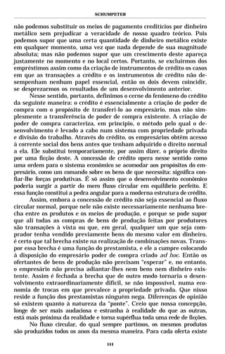 SCHUMPETER


não podemos substituir os meios de pagamento creditícios por dinheiro
metálico sem prejudicar a veracidade de nosso quadro teórico. Pois
podemos supor que uma certa quantidade de dinheiro metálico existe
em qualquer momento, uma vez que nada depende de sua magnitude
absoluta; mas não podemos supor que um crescimento deste apareça
justamente no momento e no local certos. Portanto, se excluirmos dos
empréstimos assim como da criação de instrumentos de crédito os casos
em que as transações a crédito e os instrumentos de crédito não de-
sempenham nenhum papel essencial, então os dois devem coincidir,
se desprezarmos os resultados de um desenvolvimento anterior.
       Nesse sentido, portanto, definimos o cerne do fenômeno do crédito
da seguinte maneira: o crédito é essencialmente a criação de poder de
compra com o propósito de transferi-lo ao empresário, mas não sim-
plesmente a transferência de poder de compra existente. A criação de
poder de compra caracteriza, em princípio, o método pelo qual o de-
senvolvimento é levado a cabo num sistema com propriedade privada
e divisão do trabalho. Através do crédito, os empresários obtêm acesso
à corrente social dos bens antes que tenham adquirido o direito normal
a ela. Ele substitui temporariamente, por assim dizer, o próprio direito
por uma ficção deste. A concessão de crédito opera nesse sentido como
uma ordem para o sistema econômico se acomodar aos propósitos do em-
presário, como um comando sobre os bens de que necessita: significa con-
fiar-lhe forças produtivas. É só assim que o desenvolvimento econômico
poderia surgir a partir do mero fluxo circular em equilíbrio perfeito. E
essa função constitui a pedra angular para a moderna estrutura de crédito.
       Assim, embora a concessão de crédito não seja essencial ao fluxo
circular normal, porque nele não existe necessariamente nenhuma bre-
cha entre os produtos e os meios de produção, e porque se pode supor
que ali todas as compras de bens de produção feitas por produtores
são transações à vista ou que, em geral, qualquer um que seja com-
prador tenha vendido previamente bens do mesmo valor em dinheiro,
é certo que tal brecha existe na realização de combinações novas. Trans-
por essa brecha é uma função do prestamista, e ele a cumpre colocando
à disposição do empresário poder de compra criado ad hoc. Então os
ofertantes de bens de produção não precisam “esperar” e, no entanto,
o empresário não precisa adiantar-lhes nem bens nem dinheiro exis-
tente. Assim é fechada a brecha que de outro modo tornaria o desen-
volvimento extraordinariamente difícil, se não impossível, numa eco-
nomia de trocas em que prevalece a propriedade privada. Que nisso
reside a função dos prestamistas ninguém nega. Diferenças de opinião
só existem quanto à natureza da “ponte”. Creio que nossa concepção,
longe de ser mais audaciosa e estranha à realidade do que as outras,
está mais próxima da realidade e torna supérflua toda uma rede de ficções.
       No fluxo circular, do qual sempre partimos, os mesmos produtos
são produzidos todos os anos da mesma maneira. Para cada oferta existe

                                   111
 