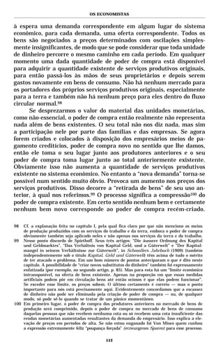 OS ECONOMISTAS


à espera uma demanda correspondente em algum lugar do sistema
econômico, para cada demanda, uma oferta correspondente. Todos os
bens são negociados a preços determinados com oscilações simples-
mente insignificantes, de modo que se pode considerar que toda unidade
de dinheiro percorre o mesmo caminho em cada período. Em qualquer
momento uma dada quantidade de poder de compra está disponível
para adquirir a quantidade existente de serviços produtivos originais,
para então passá-los às mãos de seus proprietários e depois serem
gastos novamente em bens de consumo. Não há nenhum mercado para
os portadores dos próprios serviços produtivos originais, especialmente
para a terra e também não há nenhum preço para eles dentro do fluxo
circular normal.98
      Se desprezarmos o valor do material das unidades monetárias,
como não-essencial, o poder de compra então realmente não representa
nada além de bens existentes. O seu total não nos diz nada, mas sim
a participação nele por parte das famílias e das empresas. Se agora
forem criados e colocados à disposição dos empresários meios de pa-
gamento creditícios, poder de compra novo no sentido que lhe damos,
então ele toma o seu lugar junto aos produtores anteriores e o seu
poder de compra toma lugar junto ao total anteriormente existente.
Obviamente isso não aumenta a quantidade de serviços produtivos
existente no sistema econômico. No entanto a “nova demanda” torna-se
possível num sentido muito óbvio. Provoca um aumento nos preços dos
serviços produtivos. Disso decorre a “retirada de bens” de seu uso an-
terior, à qual nos referimos.99 O processo significa a compressão100 do
poder de compra existente. Em certo sentido nenhum bem e certamente
nenhum bem novo corresponde ao poder de compra recém-criado.

98  Cf. a explanação feita no capítulo I, pela qual fica claro por que não menciono os meios
    de produção produzidos com os serviços do trabalho e da terra, embora o poder de compra
    obviamente também seja aplicado neles e não apenas nos serviços da terra e do trabalho.
99 Nesse ponto discordo de Spiethoff. Seus três artigos: “Die äussere Ordnung des Kapital
    und Geldmarktes”, “Das Verhältnis von Kapital Geld, und a Güterwelt” e “Der Kapital-
    mangel in seinem Verhältnisse zur Güterwelt”, in Schmollers Jahrbuch (1909) (também
    independentemente sob o título Kapital, Geld und Güterwelt) têm acima de tudo o mérito
    de ter atacado o problema. Em um bom número de pontos anteciparam o que é dito neste
    capítulo. A possibilidade de “criar novos substitutos do dinheiro” também foi expressamente
    enfatizada (por exemplo, no segundo artigo, p. 85). Mas para esta há um “limite econômico
    intransponível, na oferta de bens existente. Apenas na proporção em que essas medidas
    artificiais podem pôr em circulação bens até então ociosos é que elas podem funcionar”.
    Se exceder esse limite, os preços sobem. O último certamente é correto — mas o ponto
    importante para nós está precisamente aqui. Evidentemente concordamos que a escassez
    de dinheiro não pode ser eliminada pela criação de poder de compra — ou, de qualquer
    modo, só pode sê-lo quando se tratar de um pânico momentâneo.
100 Em primeiro lugar, o poder de compra dos produtores anteriores no mercado de bens de
    produção será comprimido, depois o poder de compra no mercado de bens de consumo
    daquelas pessoas que não recebem nenhuma cota ou só recebem uma cota insuficiente das
    rendas monetárias aumentadas resultantes da demanda do empresário. Isso explica a ele-
    vação de preços em períodos de alta. Se não estou enganado foi Von Mises quem cunhou
    a expressão extremamente feliz “poupança forçada” (erzwungenes Sparen) para esse processo.

                                              112
 