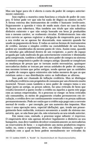 SCHUMPETER


Mas um lugar para ele é aberto à custa do poder de compra anterior-
mente existente.
      Isso explica a maneira como funciona a criação de poder de com-
pra. O leitor pode ver que não há nada de ilógico ou místico nela.101
A forma externa dos instrumentos de crédito é bastante irrelevante.
Seguramente a questão é vista de modo mais claro no caso da nota
de banco sem cobertura. Mas também um título que não substitua
dinheiro existente e que não esteja baseado em bens já produzidos
tem o mesmo caráter, se realmente circular. Evidentemente isso não
será correto se apenas registrar a obrigação do empresário para com
o seu credor ou se apenas for descontado, mas somente quando for
usado no pagamento de bens. E todas as outras formas de instrumentos
de crédito, mesmo o simples crédito na contabilidade de um banco,
podem ser consideradas do mesmo ponto de vista. Assim como, quando
se introduz gás adicional dentro de um recipiente, a parte do espaço
ocupada por cada molécula do gás anteriormente existente é diminuída
pela compressão, também o influxo do novo poder de compra no sistema
econômico comprimirá o poder de compra antigo. Quando se completam
as mudanças de preços que se tornam assim necessárias, quaisquer
mercadorias dadas se trocam por novas unidades de poder de compra,
nos mesmos termos que pelas antigas, sendo apenas que as unidades
de poder de compra agora existentes são todas menores do que as que
existiam antes e sua distribuição entre os indivíduos se alterou.
      Isso pode ser chamado de inflação creditícia. Mas se distingue
da inflação creditícia com propósitos de consumo por um elemento muito
essencial. Nesses casos também o novo poder de compra toma o seu
lugar junto ao antigo, os preços sobem, há uma retirada de bens que
resulta favorável a quem recebe o crédito ou àqueles a quem este paga
com as somas emprestadas. Aí o processo se rompe: os bens retirados
são consumidos, os meios de pagamento criados permanecem em cir-
culação, o crédito deve ser continuamente renovado e os preços subiram
permanentemente. Pode ser então que o crédito seja pago com a corrente
normal de renda — por exemplo, por um aumento dos impostos. Mas
essa é uma operação nova, especial (deflação), que, tendo um prosse-
guimento bem conhecido, restaura novamente a saúde do sistema mo-
netário, que, se não fosse por ela, não retornaria ao seu estado anterior.
      Em nosso caso, contudo, o processo segue adiante vi impressa.
O empresário deve não apenas devolver legalmente o dinheiro ao seu
banqueiro, mas deve também devolver economicamente as mercadorias
ao reservatório de bens — o equivalente aos meios produtivos empres-
tados; ou, como o exprimimos, deve, em última instância, cumprir a
condição com a qual os bens podem normalmente ser retirados da

101 Cf. também HAHN, A. “Kredit”. In: Handwörterbuch der Staatswissenschaften.

                                          113
 