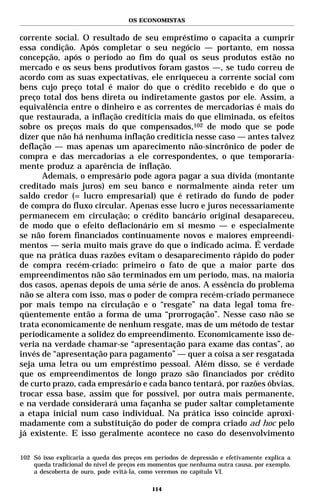 OS ECONOMISTAS


corrente social. O resultado de seu empréstimo o capacita a cumprir
essa condição. Após completar o seu negócio — portanto, em nossa
concepção, após o período ao fim do qual os seus produtos estão no
mercado e os seus bens produtivos foram gastos —, se tudo correu de
acordo com as suas expectativas, ele enriqueceu a corrente social com
bens cujo preço total é maior do que o crédito recebido e do que o
preço total dos bens direta ou indiretamente gastos por ele. Assim, a
equivalência entre o dinheiro e as correntes de mercadorias é mais do
que restaurada, a inflação creditícia mais do que eliminada, os efeitos
sobre os preços mais do que compensados,102 de modo que se pode
dizer que não há nenhuma inflação creditícia nesse caso — antes talvez
deflação — mas apenas um aparecimento não-sincrônico de poder de
compra e das mercadorias a ele correspondentes, o que temporaria-
mente produz a aparência de inflação.
      Ademais, o empresário pode agora pagar a sua dívida (montante
creditado mais juros) em seu banco e normalmente ainda reter um
saldo credor (= lucro empresarial) que é retirado do fundo de poder
de compra do fluxo circular. Apenas esse lucro e juros necessariamente
permanecem em circulação; o crédito bancário original desapareceu,
de modo que o efeito deflacionário em si mesmo — e especialmente
se não forem financiados continuamente novos e maiores empreendi-
mentos — seria muito mais grave do que o indicado acima. É verdade
que na prática duas razões evitam o desaparecimento rápido do poder
de compra recém-criado: primeiro o fato de que a maior parte dos
empreendimentos não são terminados em um período, mas, na maioria
dos casos, apenas depois de uma série de anos. A essência do problema
não se altera com isso, mas o poder de compra recém-criado permanece
por mais tempo na circulação e o “resgate” na data legal toma fre-
qüentemente então a forma de uma “prorrogação”. Nesse caso não se
trata economicamente de nenhum resgate, mas de um método de testar
periodicamente a solidez do empreendimento. Economicamente isso de-
veria na verdade chamar-se “apresentação para exame das contas”, ao
invés de “apresentação para pagamento” — quer a coisa a ser resgatada
seja uma letra ou um empréstimo pessoal. Além disso, se é verdade
que os empreendimentos de longo prazo são financiados por crédito
de curto prazo, cada empresário e cada banco tentará, por razões óbvias,
trocar essa base, assim que for possível, por outra mais permanente,
e na verdade considerará uma façanha se puder saltar completamente
a etapa inicial num caso individual. Na prática isso coincide aproxi-
madamente com a substituição do poder de compra criado ad hoc pelo
já existente. E isso geralmente acontece no caso do desenvolvimento

102 Só isso explicaria a queda dos preços em períodos de depressão e efetivamente explica a
    queda tradicional do nível de preços em momentos que nenhuma outra causa, por exemplo,
    a descoberta de ouro, pode evitá-la, como veremos no capítulo VI.

                                            114
 