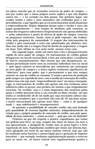 SCHUMPETER


em plena marcha que já acumulou reservas de poder de compra —
isso por razões que a nossa própria teoria explica e que não depõem
contra ela — e na verdade em dois passos. Em primeiro lugar, são
criados títulos e ações e seus montantes são creditados para o em-
preendimento, o que significa que os recursos bancários ainda financiam
o empreendimento. Depois dispomos dessas ações e títulos e estes são
pagos gradualmente — nem sempre de imediato, pelo contrário, as
contas dos fregueses subscritores freqüentemente são apenas debitadas
— pelos subscritores a partir de ofertas de poder de compra, reservas
ou poupanças existentes. Assim, como se pode exprimir, são reabsor-
vidos pela poupança da comunidade. O resgate dos instrumentos de
crédito é pois consumado e estes são substituídos por dinheiro vivo.
Mas esse ainda não é o resgate final da dívida do empresário, o resgate
em bens. Este último só vem mais tarde, mesmo nesse caso.
       Em segundo lugar, ainda um outro fato evita o desaparecimento
rápido do novo poder de compra. Os instrumentos de crédito podem
desaparecer no caso de sucesso final, e têm, por assim dizer, a tendência
de fazê-lo automaticamente. Mas mesmo que não desapareçam, ne-
nhuma perturbação ocorre nem na economia individual nem na social
— pois agora existem as mercadorias que constituem um contrapeso
ao novo poder de compra e a única espécie realmente significativa de
“cobertura” para esse poder, que é precisamente o que está sempre
ausente no caso do crédito ao consumo. E assim o processo de produção
pode sempre ser repetido de novo, com o auxílio da renovação do crédito,
embora isso não seja mais “empreendimento novo” em nossa concepção.
Logo, os instrumentos de crédito não apenas não têm nenhuma outra
influência sobre os preços, mas perdem até mesmo a que originalmente
exerciam. Na verdade, essa é a mais importante das maneiras pelas
quais o crédito bancário força a sua entrada no fluxo circular, até que
tenha se estabelecido ali de tal modo que seja necessário esforço ana-
lítico para reconhecer que a sua fonte não está ali. Se não fosse assim,
a teoria convencional não apenas seria falsa — como é, de qualquer
modo — mas indefensável e incompreensível.
       Se portanto a possibilidade de conceder crédito não está limitada
pela quantidade de recursos líquidos existentes, independentemente da
criação para o próprio propósito de concessão de crédito, nem pela quan-
tidade de bens existentes — ociosa ou total —, pelo que está ela limitada?
       Primeiro no que diz respeito à prática: suponhamos que temos
um padrão-ouro livre, ou seja, resgate das notas de banco em ouro à
sua apresentação, a obrigação de vender ouro ao preço legal e a livre
exportação de ouro. Suponhamos também que temos um sistema ban-
cário agrupado em torno de um banco emissor central, mas que não
há nenhuma outra barreira e norma legais para a gestação de negócios
bancários — por exemplo, nenhuma regulamentação quanto a reservas
para as notas etc. no banco central nem regulamentação quanto a

                                   115
 