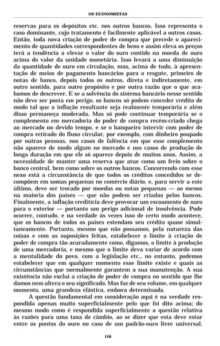 OS ECONOMISTAS


reservas para os depósitos etc. nos outros bancos. Isso representa o
caso dominante, cujo tratamento é facilmente aplicável a outros casos.
Então, toda nova criação de poder de compra que precede o apareci-
mento de quantidades correspondentes de bens e assim eleva os preços
terá a tendência a elevar o valor do ouro contido na moeda de ouro
acima do valor da unidade monetária. Isso levará a uma diminuição
da quantidade de ouro em circulação, mas, acima de tudo, à apresen-
tação de meios de pagamento bancários para o resgate, primeiro de
notas de banco, depois todos os outros, direta e indiretamente, em
outro sentido, para outro propósito e por outra razão que o que aca-
bamos de descrever. E se a solvência do sistema bancário nesse sentido
não deve ser posta em perigo, os bancos só podem conceder crédito de
modo tal que a inflação resultante seja realmente temporária e além
disso permaneça moderada. Mas só pode continuar temporária se o
complemento em mercadoria do poder de compra recém-criado chega
ao mercado no devido tempo, e se o banqueiro intervir com poder de
compra retirado do fluxo circular, por exemplo, com dinheiro poupado
por outras pessoas, nos casos de falência em que esse complemento
não aparece de modo algum no mercado e nos casos de produção de
longa duração em que ele só aparece depois de muitos anos. Assim, a
necessidade de manter uma reserva que atue como um freio sobre o
banco central, bem como sobre os outros bancos. Concorrendo com esse
nexo está a circunstância de que todos os créditos concedidos se de-
compõem em somas pequenas no comércio diário, e, para servir a este
último, deve ser trocado por moedas ou notas pequenas — ao menos
na maioria dos países — que não podem ser criadas pelos bancos.
Finalmente, a inflação creditícia deve provocar um escoamento de ouro
para o exterior — portanto um perigo adicional de insolvência. Pode
ocorrer, contudo, e na verdade às vezes isso de certo modo acontece,
que os bancos de todos os países estendam seu crédito quase simul-
taneamente. Portanto, mesmo que não possamos, pela natureza das
coisas e com as suposições feitas, estabelecer o limite à criação de
poder de compra tão acuradamente como, digamos, o limite à produção
de uma mercadoria, e mesmo que o limite deva variar de acordo com
a mentalidade do povo, com a legislação etc., no entanto, podemos
estabelecer que em qualquer momento esse limite existe e quais as
circunstâncias que normalmente garantem a sua manutenção. A sua
existência não exclui a criação de poder de compra no sentido que lhe
damos nem altera o seu significado. Mas faz de seu volume, em qualquer
momento, uma grandeza elástica, embora determinada.
      A questão fundamental em consideração aqui é na verdade res-
pondida apenas muito superficialmente pelo que foi dito acima; do
mesmo modo como é respondida superficialmente a questão relativa
às razões para uma taxa de câmbio, ao se dizer que esta deve estar
entre os pontos do ouro no caso de um padrão-ouro livre universal.

                                 116
 