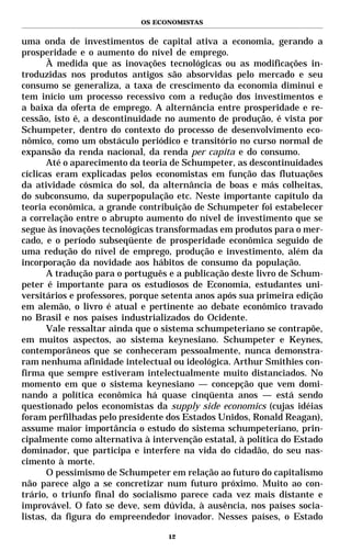 OS ECONOMISTAS


uma onda de investimentos de capital ativa a economia, gerando a
prosperidade e o aumento do nível de emprego.
       À medida que as inovações tecnológicas ou as modificações in-
troduzidas nos produtos antigos são absorvidas pelo mercado e seu
consumo se generaliza, a taxa de crescimento da economia diminui e
tem início um processo recessivo com a redução dos investimentos e
a baixa da oferta de emprego. A alternância entre prosperidade e re-
cessão, isto é, a descontinuidade no aumento de produção, é vista por
Schumpeter, dentro do contexto do processo de desenvolvimento eco-
nômico, como um obstáculo periódico e transitório no curso normal de
expansão da renda nacional, da renda per capita e do consumo.
       Até o aparecimento da teoria de Schumpeter, as descontinuidades
cíclicas eram explicadas pelos economistas em função das flutuações
da atividade cósmica do sol, da alternância de boas e más colheitas,
do subconsumo, da superpopulação etc. Neste importante capítulo da
teoria econômica, a grande contribuição de Schumpeter foi estabelecer
a correlação entre o abrupto aumento do nível de investimento que se
segue às inovações tecnológicas transformadas em produtos para o mer-
cado, e o período subseqüente de prosperidade econômica seguido de
uma redução do nível de emprego, produção e investimento, além da
incorporação da novidade aos hábitos de consumo da população.
       A tradução para o português e a publicação deste livro de Schum-
peter é importante para os estudiosos de Economia, estudantes uni-
versitários e professores, porque setenta anos após sua primeira edição
em alemão, o livro é atual e pertinente ao debate econômico travado
no Brasil e nos países industrializados do Ocidente.
       Vale ressaltar ainda que o sistema schumpeteriano se contrapõe,
em muitos aspectos, ao sistema keynesiano. Schumpeter e Keynes,
contemporâneos que se conheceram pessoalmente, nunca demonstra-
ram nenhuma afinidade intelectual ou ideológica. Arthur Smithies con-
firma que sempre estiveram intelectualmente muito distanciados. No
momento em que o sistema keynesiano — concepção que vem domi-
nando a política econômica há quase cinqüenta anos — está sendo
questionado pelos economistas da supply side economics (cujas idéias
foram perfilhadas pelo presidente dos Estados Unidos, Ronald Reagan),
assume maior importância o estudo do sistema schumpeteriano, prin-
cipalmente como alternativa à intervenção estatal, à política do Estado
dominador, que participa e interfere na vida do cidadão, do seu nas-
cimento à morte.
       O pessimismo de Schumpeter em relação ao futuro do capitalismo
não parece algo a se concretizar num futuro próximo. Muito ao con-
trário, o triunfo final do socialismo parece cada vez mais distante e
improvável. O fato se deve, sem dúvida, à ausência, nos países socia-
listas, da figura do empreendedor inovador. Nesses países, o Estado

                                  12
 