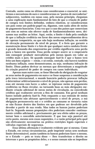 SCHUMPETER


Contudo, assim como no último caso consideramos o essencial, se omi-
tirmos o mecanismo do ouro e considerarmos os “pontos de mercadorias”
subjacentes, também em nosso caso, pelo mesmo princípio, chegamos
a uma explicação mais fundamental do fato de que a criação de poder
de compra tem limites definidos, embora elásticos, se considerarmos
um país como um padrão-papel ou, digamos, com nada além de meios
de pagamento bancários. Uma vez que o caso dos países que comerciam
uns com os outros não oferece nada de fundamentalmente novo, dei-
xamos sua análise ao leitor. Aqui, então, o limite é dado pela condição
de que a inflação creditícia em favor dos novos empreendimentos deva
ser apenas temporária, ou que não haja nenhuma inflação, no sentido
de elevação permanente do nível de preços. E o freio que garante a
manutenção desse limite é o fato de que qualquer outra conduta frente
à grande demanda dos empresários por crédito significaria uma perda
para o banco em questão. Essa perda sempre ocorre se o empresário
não conseguir produzir mercadorias pelo menos iguais em valor ao
crédito mais o juro. Só quando conseguir fazê-lo é que o banco terá
feito um bom negócio — então, e só então, contudo, não haverá também
nenhuma inflação, como demonstramos, ou seja, nenhuma infração do
limite. Disso podem derivar as normas que determinam a magnitude
da criação possível de poder de compra em casos individuais.
       Apenas num outro caso, se fosse liberado da obrigação de resgatar
os seus meios de pagamento em ouro e se fosse suspensa a consideração
pela troca internacional, o mundo bancário poderia provocar inflação
e determinar arbitrariamente o nível de preços, não apenas sem perdas,
mas até mesmo com lucro: a saber, se injetasse meios de pagamento
creditícios no fluxo circular, ou tornando boas as más obrigações me-
diante criação adicional de novos meios de circulação, ou concedendo
créditos que realmente servem a fins de consumo. Em geral nenhum
banco isolado poderia fazê-lo. Pois enquanto a sua emissão de meios
de pagamento não afetasse apreciavelmente o nível de preços, a má
obrigação permaneceria má e o crédito ao consumo se tornaria ruim
se não ficasse dentro dos limites em que pudesse ser devolvido pelo
devedor a partir de sua renda. Mas todos os bancos juntos poderiam
fazê-lo. Segundo nossas proposições eles poderiam conceder continua-
mente crédito adicional e, precisamente por seu efeito sobre os preços,
tornar bom o concedido anteriormente. E que isso seja possível até
certo ponto, mesmo sem essas suposições, é a razão principal pela qual
são efetivamente necessárias na prática restrições legais especiais e
válvulas especiais de segurança.
       Essa última afirmação é realmente evidente por si mesma. Como
o Estado, em certas circunstâncias, pode imprimir notas sem nenhum
limite determinável, assim também os bancos poderiam fazer o mesmo,
se o Estado — pois se trata disso — lhes transferisse o direito no
interesse e para os propósitos deles, e o senso comum não os impedisse

                                  117
 