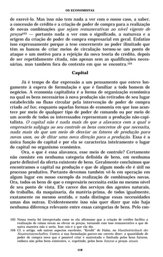 OS ECONOMISTAS


de exercê-lo. Mas isso não tem nada a ver com o nosso caso, a saber,
a concessão de crédito e a criação de poder de compra para a realização
de novas combinações que sejam remunerativas ao nível vigente de
preços103 — portanto nada a ver com o significado, a natureza e a
origem da criação de poder de compra empresarial em geral. Enfatizo
isso expressamente porque a tese concernente ao poder ilimitado que
têm os bancos de criar meios de circulação tornou-se um ponto de
ataque e um motivo para a rejeição da nova teoria do crédito, depois
de ser repetidamente citada, não apenas sem as qualificações neces-
sárias, mas também fora do contexto em que se encontra.104

                                        Capital

      Já é tempo de dar expressão a um pensamento que esteve lon-
gamente à espera de formulação e que é familiar a todo homem de
negócios. A economia capitalista é a forma de organização econômica
na qual os bens necessários à nova produção são retirados de seu lugar
estabelecido no fluxo circular pela intervenção de poder de compra
criado ad hoc, enquanto aquelas formas de economia em que isso acon-
tece por meio de qualquer tipo de poder de comando ou por meio de
um acordo de todos os interessados representam a produção não-capi-
talista. O capital não é nada mais do que a alavanca com a qual o
empresário subjuga ao seu controle os bens concretos de que necessita,
nada mais do que um meio de desviar os fatores de produção para
novos usos, ou de ditar uma nova direção para a produção. Essa é a
única função do capital e por ela se caracteriza inteiramente o lugar
do capital no organismo econômico.
      Ora, o que é essa alavanca, esse meio de controle? Certamente
não consiste em nenhuma categoria definida de bens, em nenhuma
parte definível da oferta existente de bens. Geralmente concluímos que
encontramos o capital na produção e que de algum modo ele é útil no
processo produtivo. Portanto devemos também vê-lo em operação em
algum lugar em nosso exemplo da realização de combinações novas.
Ora, todos os bens de que o empresário necessita estão no mesmo nível
de seu ponto de vista. Ele carece dos serviços dos agentes naturais,
do trabalho, da maquinaria, da matéria-prima, de todos igualmente,
exatamente no mesmo sentido, e nada distingue essas necessidades
umas das outras. Evidentemente isso não quer dizer que não haja
nenhuma diferença relevante entre essas categorias de bens. Pelo con-

103 Nossa teoria foi interpretada como se ela afirmasse que a criação de crédito facilita a
    realização de coisas novas ao elevar os preços, tornando com isso remunerativo o que de
    outra maneira não o seria. Isso não é o que ela diz.
104 Cf. o artigo, sob outros aspectos excelente, “Kredit” de Hahn, no Handwörterbuch der
    Staatswissenschaften. Contra a sua formulação parece-me correto dizer: a quantidade de
    poder de compra novo que é possível criar é sustentada e limitada pelos bens futuros,
    embora não pelos bens existentes, e, repetindo, pelos bens futuros a preços atuais.

                                            118
 