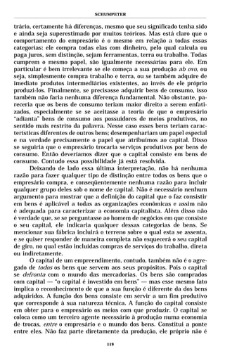 SCHUMPETER


trário, certamente há diferenças, mesmo que seu significado tenha sido
e ainda seja superestimado por muitos teóricos. Mas está claro que o
comportamento do empresário é o mesmo em relação a todas essas
categorias: ele compra todas elas com dinheiro, pelo qual calcula ou
paga juros, sem distinção, sejam ferramentas, terra ou trabalho. Todas
cumprem o mesmo papel, são igualmente necessárias para ele. Em
particular é bem irrelevante se ele começa a sua produção ab ovo, ou
seja, simplesmente compra trabalho e terra, ou se também adquire de
imediato produtos intermediários existentes, ao invés de ele próprio
produzi-los. Finalmente, se precisasse adquirir bens de consumo, isso
também não faria nenhuma diferença fundamental. Não obstante, pa-
receria que os bens de consumo teriam maior direito a serem enfati-
zados, especialmente se se aceitasse a teoria de que o empresário
“adianta” bens de consumo aos possuidores de meios produtivos, no
sentido mais restrito da palavra. Nesse caso esses bens teriam carac-
terísticas diferentes de outros bens; desempenhariam um papel especial
e na verdade precisamente o papel que atribuímos ao capital. Disso
se seguiria que o empresário trocaria serviços produtivos por bens de
consumo. Então deveríamos dizer que o capital consiste em bens de
consumo. Contudo essa possibilidade já está resolvida.
       Deixando de lado essa última interpretação, não há nenhuma
razão para fazer qualquer tipo de distinção entre todos os bens que o
empresário compra, e conseqüentemente nenhuma razão para incluir
qualquer grupo deles sob o nome de capital. Não é necessário nenhum
argumento para mostrar que a definição do capital que o faz consistir
em bens é aplicável a todas as organizações econômicas e assim não
é adequada para caracterizar a economia capitalista. Além disso não
é verdade que, se se perguntasse ao homem de negócios em que consiste
o seu capital, ele indicaria qualquer dessas categorias de bens. Se
mencionar sua fábrica incluirá o terreno sobre o qual esta se assenta,
e se quiser responder de maneira completa não esquecerá o seu capital
de giro, no qual estão incluídas compras de serviços do trabalho, direta
ou indiretamente.
       O capital de um empreendimento, contudo, também não é o agre-
gado de todos os bens que servem aos seus propósitos. Pois o capital
se defronta com o mundo das mercadorias. Os bens são comprados
com capital — “o capital é investido em bens” — mas esse mesmo fato
implica o reconhecimento de que a sua função é diferente da dos bens
adquiridos. A função dos bens consiste em servir a um fim produtivo
que corresponde à sua natureza técnica. A função do capital consiste
em obter para o empresário os meios com que produzir. O capital se
coloca como um terceiro agente necessário à produção numa economia
de trocas, entre o empresário e o mundo dos bens. Constitui a ponte
entre eles. Não faz parte diretamente da produção, ele próprio não é

                                  119
 