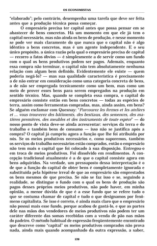 OS ECONOMISTAS


“elaborado”; pelo contrário, desempenha uma tarefa que deve ser feita
antes que a produção técnica possa começar.
        O empresário precisa ter capital antes que possa pensar em se
abastecer de bens concretos. Há um momento em que ele já tem o
capital necessário, mas não ainda os bens de produção, e nesse momento
se pode ver mais claramente do que nunca que o capital não é algo
idêntico a bens concretos, mas é um agente independente. E o seu
único propósito, a única razão pela qual o empresário precisa de capital
— recorro a fatos óbvios — é simplesmente a de servir como um fundo
com o qual os bens produtivos podem ser pagos. Ademais, enquanto
essa compra não terminar, o capital não tem absolutamente nenhuma
relação com algum bem definido. Evidentemente ele existe — quem
poderia negá-lo? — mas sua qualidade característica é precisamente
a de não entrar em consideração como uma categoria concreta de bens,
a de não ser empregada tecnicamente como um bem, mas como um
meio de prover esses bens para serem empregados na produção em
sentido técnico. Mas, quando se completa essa compra, o capital do
empresário consiste então em bens concretos — todas as espécies de
terra, assim como ferramentas compradas, mas, ainda assim, em bens?
Se alguém exclamar com Quesnay: “Parcourez les fermes et les ateliers
et ... vous trouverez des bâtiments, des bestiaux, des semences, des ma-
tières premières, des meubles et des instruments de toute espèce” — do
nosso ponto de vista deve-se ainda acrescentar: serviços da terra e do
trabalho e também bens de consumo — isso não se justifica após a
compra? O capital já cumpriu agora a função que lhe foi atribuída por
nós. Se os meios produtivos necessários e, como suporemos, também
os serviços do trabalho necessários estão comprados, então o empresário
não tem mais o capital que foi colocado à sua disposição. Entregou-o
em troca de meios produtivos. Foi dissolvido em rendimentos. A con-
cepção tradicional atualmente é a de que o capital consiste agora em
bens adquiridos. Na verdade, um pressuposto dessa interpretação é o
de que a função do capital de obter bens é completamente ignorada e
substituída pela hipótese irreal de que ao empresário são emprestados
os bens mesmos de que precisa. Se não se faz isso e se, seguindo a
realidade, se distingue o fundo com o qual os bens de produção são
pagos desses próprios meios produtivos, não pode haver, em minha
opinião, a menor dúvida de que é a esse fundo que se refere tudo o
que se costuma chamar de capital e tudo o que designamos por fenô-
meno capitalista. Se isso é correto, é ainda mais claro que o empresário
não possui mais esse fundo, porque acabou de gastá-lo, e que as partes
dele nas mãos dos vendedores de meios produtivos não podem ter um
caráter diferente das somas recebidas com a venda de pão nas mãos
do padeiro. O método habitual de expressão freqüentemente encontrado
que descreve como “capital” os meios produtivos comprados não prova
nada, ainda mais quando acompanhado da outra expressão, a saber,

                                  120
 