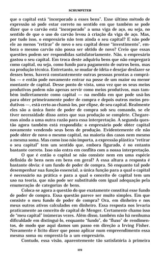 SCHUMPETER


que o capital está “incorporado a esses bens”. Esse último método de
expressão só pode estar correto no sentido em que também se pode
dizer que o carvão está “incorporado” a uma viga de aço, ou seja, no
sentido de que o uso do carvão levou à criação da viga de aço. Mas,
por tudo isso, o empresário não tem ainda o seu capital? E não pode
ele ao menos “retirar” de novo o seu capital desse “investimento”, em-
bora o mesmo carvão não possa ser obtido de novo? Creio que essas
questões podem ser respondidas satisfatoriamente. Não, o empresário
gastou o seu capital. Em troca deste adquiriu bens que não empregará
como capital, ou seja, como fundo para pagamento de outros bens, mas
na produção técnica. Entretanto, se mudar de idéia e desejar desfazer-se
desses bens, haverá constantemente outras pessoas prontas a comprá-
los — e então pode novamente entrar na posse de um maior ou menor
montante de capital. Desse ponto de vista, uma vez que os seus meios
produtivos podem não apenas servir como meios produtivos, mas tam-
bém indiretamente como capital — na medida em que pode usá-los
para obter primeiramente poder de compra e depois outros meios pro-
dutivos —, está certo ao chamá-los, por elipse, de seu capital. Realmente
eles são a única fonte de poder de compra sob seu comando, se ele
tiver necessidade disso antes que sua produção se complete. Chegare-
mos ainda a uma outra razão para essa interpretação. A segunda ques-
tão agora também está respondida: o empresário pode obter capital
novamente vendendo seus bens de produção. Evidentemente ele não
pode obter de novo o mesmo capital, na maioria dos casos nem mesmo
a mesma soma. Mas como isso não importa, a expressão plástica “retirar
o seu capital” tem um sentido que, embora figurado, é no entanto
bastante correto. Isso não entra em conflito com a nossa interpretação.
      O que é então o capital se não consiste nem em uma espécie
definida de bens nem em bens em geral? A essa altura a resposta é
bastante óbvia: é um fundo de poder de compra. Só enquanto tal pode
desempenhar sua função essencial, a única função para a qual o capital
é necessário na prática e para a qual o conceito de capital tem um
uso na teoria, que não pode ser substituído com igual adequação pela
enumeração de categorias de bens.
      Coloca-se agora a questão do que exatamente constitui esse fundo
de poder de compra. Essa questão parece ser muito simples. Em que
consiste o meu fundo de poder de compra? Ora, em dinheiro e nos
meus outros ativos calculados em dinheiro. Essa resposta nos levaria
praticamente ao conceito de capital de Menger. Certamente chamo isso
de “meu capital” inúmeras vezes. Além disso, também não há nenhuma
dificuldade em distingui-lo, enquanto “fundo”, do “fluxo” de rendimen-
tos, de modo que aqui damos um passo em direção a Irving Fisher.
Novamente é lícito dizer que posso aplicar num empreendimento essa
mesma soma ou emprestá-la a um empresário.
      Contudo, essa visão, aparentemente tão satisfatória à primeira

                                   121
 
