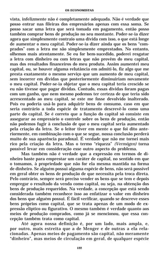 OS ECONOMISTAS


vista, infelizmente não é completamente adequada. Não é verdade que
posso entrar nas fileiras dos empresários apenas com essa soma. Se
posso sacar uma letra que será tomada em pagamento, então posso
também comprar bens de produção no seu montante. Poder-se-ia dizer
agora que simplesmente contraio uma dívida com isso, o que está longe
de aumentar o meu capital. Poder-se-ia dizer ainda que os bens “com-
prados” com a letra me são simplesmente emprestados. No entanto,
olhemos mais atentamente. Se eu for bem-sucedido, poderei resgatar
a letra com dinheiro ou com letras que não provêm do meu capital,
mas dos resultados financeiros do meu produto. Assim aumentei meu
capital, ou, se houver alguma relutância em admiti-lo, fiz algo que me
presta exatamente o mesmo serviço que um aumento de meu capital,
sem incorrer em dívidas que posteriormente diminuiriam novamente
o meu capital. Poder-se-ia objetar que o meu capital teria crescido se
eu não tivesse que pagar dívidas. Contudo, essas dívidas foram pagas
com um ganho, que nem mesmo podemos ter certeza de que teria sido
acrescentado ao meu capital, se este me fosse devolvido inalterado.
Pois eu poderia usá-lo para adquirir bens de consumo, caso em que
seria contrário a toda espécie de tratamento descrevê-lo como uma
parte do capital. Se é correto que a função do capital só consiste em
assegurar ao empresário o controle sobre os bens de produção, então
não podemos fugir à conclusão de que o meu capital seria aumentado
pela criação da letra. Se o leitor tiver em mente o que foi dito ante-
riormente, em combinação com o que se segue, nossa conclusão perderá
muito de sua aparência paradoxal. É verdade que não me tornei mais
rico pela criação da letra. Mas o termo “riqueza” (Vermögen) torna
possível levar em consideração esse outro aspecto do problema.
      Mas também não é verdade que a expressão em termos de di-
nheiro baste para emprestar um caráter de capital, no sentido em que
o tomamos, à propriedade que não for ela mesma mantida na forma
de dinheiro. Se alguém possui alguma espécie de bens, não será possível
em geral obter os bens de produção de que necessita pela troca direta.
Pelo contrário, sempre será preciso vender os bens que se tem e depois
empregar o resultado da venda como capital, ou seja, na obtenção dos
bens de produção requeridos. Na verdade, a concepção que está sendo
considerada também reconhece isso ao enfatizar o valor em dinheiro
dos bens que alguém possui. É fácil verificar, quando se descreve esses
bens próprios como capital, que se trata apenas de um modo de ex-
pressão elíptico ou figurativo. O mesmo também é verdade quanto aos
meios de produção comprados, como já se mencionou, que essa con-
cepção também trata como capital.
      Até agora nossa definição é, por um lado, mais ampla, e,
por outro, mais estreita que a de Menger e de outras a ela rela-
cionadas. Apenas meios de pagamento são capital, não meramente
“dinheiro”, mas meios de circulação em geral, de qualquer espécie

                                  122
 