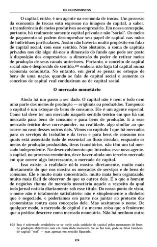 OS ECONOMISTAS


      O capital, então, é um agente na economia de trocas. Um processo
da economia de trocas está expresso na imagem do capital, a saber,
a transferência de meios produtivos ao empresário. Em nossa concepção,
portanto, há realmente somente capital privado e não “social”. Os meios
de pagamento só podem desempenhar seu papel de capital nas mãos
de indivíduos particulares. Assim não haveria muito propósito em falar
de capital social, com esse sentido. Não obstante, a soma de capitais
privados nos diz algo: dá-nos a dimensão do fundo que pode ser posto
à disposição dos empresários, a dimensão do poder de retirar meios
de produção de seus canais anteriores. Portanto, o conceito de capital
social não é desprovido de sentido,105 embora não haja tal capital numa
economia comunista. No entanto, em geral se pensa no estoque de
bens de uma nação, quando se fala de capital social e somente os
conceitos de capital real conduziram ao de capital social.

                             O mercado monetário

      Ainda há um passo a ser dado. O capital não é nem o todo nem
uma parte dos meios de produção — originais ou produzidos. Tampouco
o capital é um estoque de bens de consumo. Ele é um agente especial.
Como tal deve ter um mercado naquele sentido teórico em que há um
mercado para bens de consumo e para bens de produção. E a esse
mercado teórico deve corresponder, na realidade, algo similar ao que
ocorre no caso desses outros dois. Vimos no capítulo I que há mercados
para os serviços do trabalho e da terra e para bens de consumo nos
quais está assentado tudo de essencial ao fluxo circular, enquanto os
meios de produção produzidos, itens transitórios, não têm um tal mer-
cado independente. No desenvolvimento que introduz esse novo agente,
o capital, no processo econômico, deve haver ainda um terceiro mercado
em que ocorre algo interessante, o mercado de capital.
      Isso existe: a realidade nô-lo mostra diretamente, muito mais
diretamente do que nos mostra os mercados de serviços e de bens de
consumo. Ele é muito mais concentrado, muito mais bem organizado,
muito mais fácil de observar do que os outros dois. É o que o homem
de negócios chama de mercado monetário aquele a respeito do qual
todo jornal noticia diariamente sob esse título. Do nosso ponto de vista,
o nome não é totalmente satisfatório: não é simplesmente o dinheiro
que é negociado, e poderíamos em parte nos juntar ao protesto dos
economistas contra essa concepção dele. Mas aceitamos o nome. De
qualquer modo, o mercado de capital é a mesma coisa que o fenômeno
que a prática descreve como mercado monetário. Não há nenhum outro

105 Isso é sobretudo verdadeiro se se mede cada unidade de capital pelos montantes de bens
    de produção obteníveis com ela num dado momento. Se se faz isso, pode-se falar também
    de capital “real” — mas apenas em sentido figurado.

                                           124
 