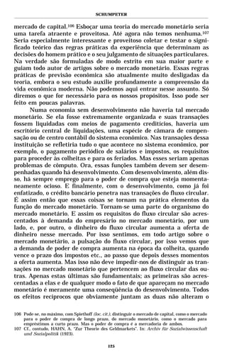 SCHUMPETER


mercado de capital.106 Esboçar uma teoria do mercado monetário seria
uma tarefa atraente e proveitosa. Até agora não temos nenhuma.107
Seria especialmente interessante e proveitoso coletar e testar o signi-
ficado teórico das regras práticas da experiência que determinam as
decisões do homem prático e o seu julgamento de situações particulares.
Na verdade são formuladas de modo estrito em sua maior parte e
guiam todo autor de artigos sobre o mercado monetário. Essas regras
práticas de previsão econômica são atualmente muito desligadas da
teoria, embora o seu estudo auxilie profundamente a compreensão da
vida econômica moderna. Não podemos aqui entrar nesse assunto. Só
diremos o que for necessário para os nossos propósitos. Isso pode ser
feito em poucas palavras.
      Numa economia sem desenvolvimento não haveria tal mercado
monetário. Se ela fosse extremamente organizada e suas transações
fossem liquidadas com meios de pagamento creditícios, haveria um
escritório central de liquidações, uma espécie de câmara de compen-
sação ou de centro contábil do sistema econômico. Nas transações dessa
instituição se refletiria tudo o que acontece no sistema econômico, por
exemplo, o pagamento periódico de salários e impostos, os requisitos
para proceder às colheitas e para os feriados. Mas esses seriam apenas
problemas de cômputo. Ora, essas funções também devem ser desem-
penhadas quando há desenvolvimento. Com desenvolvimento, além dis-
so, há sempre emprego para o poder de compra que esteja momenta-
neamente ocioso. E finalmente, com o desenvolvimento, como já foi
enfatizado, o crédito bancário penetra nas transações do fluxo circular.
É assim então que essas coisas se tornam na prática elementos da
função do mercado monetário. Tornam-se uma parte do organismo do
mercado monetário. E assim os requisitos do fluxo circular são acres-
centados à demanda do empresário no mercado monetário, por um
lado, e, por outro, o dinheiro do fluxo circular aumenta a oferta de
dinheiro nesse mercado. Por isso sentimos, em todo artigo sobre o
mercado monetário, a pulsação do fluxo circular, por isso vemos que
a demanda de poder de compra aumenta na época da colheita, quando
vence o prazo dos impostos etc., ao passo que depois desses momentos
a oferta aumenta. Mas isso não deve impedir-nos de distinguir as tran-
sações no mercado monetário que pertencem ao fluxo circular das ou-
tras. Apenas estas últimas são fundamentais; as primeiras são acres-
centadas a elas e de qualquer modo o fato de que apareçam no mercado
monetário é meramente uma conseqüência do desenvolvimento. Todos
os efeitos recíprocos que obviamente juntam as duas não alteram o

106 Pode-se, no máximo, com Spiethoff (loc. cit.), distinguir o mercado de capital, como o mercado
    para o poder de compra de longo prazo, do mercado monetário, como o mercado para
    empréstimos a curto prazo. Mas o poder de compra é a mercadoria de ambos.
107 Cf., contudo, HAHN, A. “Zur Theorie des Geldmarkets”. In: Archiv für Sozialwissenschaft
    und Sozialpolitik (1923).

                                               125
 