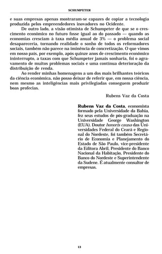 SCHUMPETER


e suas empresas apenas mostraram-se capazes de copiar a tecnologia
produzida pelos empreendedores inovadores no Ocidente.
      De outro lado, a visão otimista de Schumpeter de que se o cres-
cimento econômico no futuro fosse igual ao do passado — quando as
economias cresciam à taxa média anual de 3% — o problema social
desapareceria, tornando realidade o sonho de todos os reformadores
sociais, também não parece na iminência de concretização. O que vimos
em nosso país, por exemplo, após quinze anos de crescimento econômico
ininterrupto, a taxas com que Schumpeter jamais sonharia, foi o agra-
vamento de muitos problemas sociais e uma contínua deterioração da
distribuição de renda.
      Ao render minhas homenagens a um dos mais brilhantes teóricos
da ciência econômica, não posso deixar de referir que, em nossa ciência,
nem mesmo as inteligências mais privilegiadas conseguem produzir
boas profecias.
                                                 Rubens Vaz da Costa

                                   Rubens Vaz da Costa, economista
                                   formado pela Universidade da Bahia,
                                   fez seus estudos de pós-graduação na
                                   Universidade George Washington
                                   (EUA). Doutor honoris causa das Uni-
                                   versidades Federal do Ceará e Regio-
                                   nal do Nordeste, foi também Secretá-
                                   rio de Economia e Planejamento do
                                   Estado de São Paulo, vice-presidente
                                   da Editora Abril, Presidente do Banco
                                   Nacional da Habitação, Presidente do
                                   Banco do Nordeste e Superintendente
                                   da Sudene. É atualmente consultor de
                                   empresas.




                                   13
 