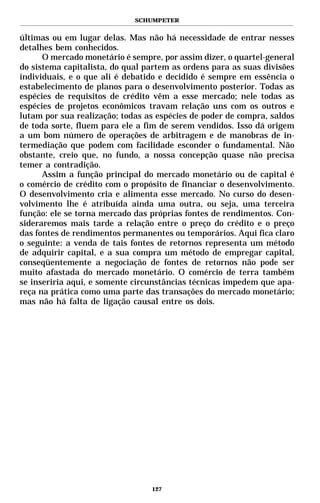 SCHUMPETER


últimas ou em lugar delas. Mas não há necessidade de entrar nesses
detalhes bem conhecidos.
      O mercado monetário é sempre, por assim dizer, o quartel-general
do sistema capitalista, do qual partem as ordens para as suas divisões
individuais, e o que ali é debatido e decidido é sempre em essência o
estabelecimento de planos para o desenvolvimento posterior. Todas as
espécies de requisitos de crédito vêm a esse mercado; nele todas as
espécies de projetos econômicos travam relação uns com os outros e
lutam por sua realização; todas as espécies de poder de compra, saldos
de toda sorte, fluem para ele a fim de serem vendidos. Isso dá origem
a um bom número de operações de arbitragem e de manobras de in-
termediação que podem com facilidade esconder o fundamental. Não
obstante, creio que, no fundo, a nossa concepção quase não precisa
temer a contradição.
      Assim a função principal do mercado monetário ou de capital é
o comércio de crédito com o propósito de financiar o desenvolvimento.
O desenvolvimento cria e alimenta esse mercado. No curso do desen-
volvimento lhe é atribuída ainda uma outra, ou seja, uma terceira
função: ele se torna mercado das próprias fontes de rendimentos. Con-
sideraremos mais tarde a relação entre o preço do crédito e o preço
das fontes de rendimentos permanentes ou temporários. Aqui fica claro
o seguinte: a venda de tais fontes de retornos representa um método
de adquirir capital, e a sua compra um método de empregar capital,
conseqüentemente a negociação de fontes de retornos não pode ser
muito afastada do mercado monetário. O comércio de terra também
se inseriria aqui, e somente circunstâncias técnicas impedem que apa-
reça na prática como uma parte das transações do mercado monetário;
mas não há falta de ligação causal entre os dois.




                                 127
 