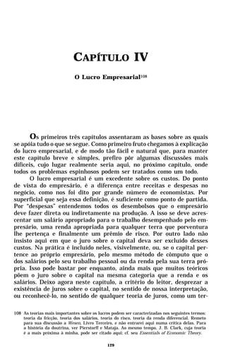 CAPÍTULO IV
                              O Lucro Empresarial108




       Os primeiros três capítulos assentaram as bases sobre as quais
se apóia tudo o que se segue. Como primeiro fruto chegamos à explicação
do lucro empresarial, e de modo tão fácil e natural que, para manter
este capítulo breve e simples, prefiro pôr algumas discussões mais
difíceis, cujo lugar realmente seria aqui, no próximo capítulo, onde
todos os problemas espinhosos podem ser tratados como um todo.
       O lucro empresarial é um excedente sobre os custos. Do ponto
de vista do empresário, é a diferença entre receitas e despesas no
negócio, como nos foi dito por grande número de economistas. Por
superficial que seja essa definição, é suficiente como ponto de partida.
Por “despesas” entendemos todos os desembolsos que o empresário
deve fazer direta ou indiretamente na produção. A isso se deve acres-
centar um salário apropriado para o trabalho desempenhado pelo em-
presário, uma renda apropriada para qualquer terra que porventura
lhe pertença e finalmente um prêmio de risco. Por outro lado não
insisto aqui em que o juro sobre o capital deva ser excluído desses
custos. Na prática é incluído neles, visivelmente, ou, se o capital per-
tence ao próprio empresário, pelo mesmo método de cômputo que o
dos salários pelo seu trabalho pessoal ou da renda pela sua terra pró-
pria. Isso pode bastar por enquanto, ainda mais que muitos teóricos
põem o juro sobre o capital na mesma categoria que a renda e os
salários. Deixo agora neste capítulo, a critério do leitor, desprezar a
existência de juros sobre o capital, no sentido de nossa interpretação,
ou reconhecê-lo, no sentido de qualquer teoria de juros, como um ter-

108 As teorias mais importantes sobre os lucros podem ser caracterizadas nos seguintes termos:
    teoria da fricção, teoria dos salários, teoria do risco, teoria da renda diferencial. Remeto
    para sua discussão a Wesen, Livro Terceiro, e não entrarei aqui numa crítica delas. Para
    a história da doutrina, ver Pierstorff e Mataja. Ao mesmo tempo, J. B. Clark, cuja teoria
    é a mais próxima à minha, pode ser citado aqui; cf. seu Essentials of Economic Theory.

                                              129
 