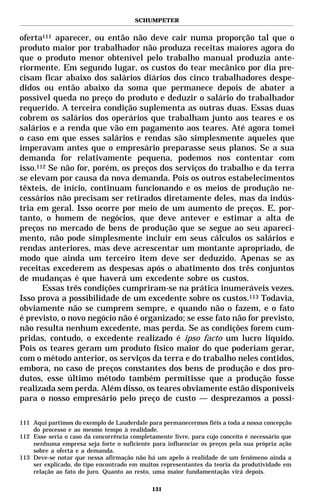 SCHUMPETER


oferta111 aparecer, ou então não deve cair numa proporção tal que o
produto maior por trabalhador não produza receitas maiores agora do
que o produto menor obtenível pelo trabalho manual produzia ante-
riormente. Em segundo lugar, os custos do tear mecânico por dia pre-
cisam ficar abaixo dos salários diários dos cinco trabalhadores despe-
didos ou então abaixo da soma que permanece depois de abater a
possível queda no preço do produto e deduzir o salário do trabalhador
requerido. A terceira condição suplementa as outras duas. Essas duas
cobrem os salários dos operários que trabalham junto aos teares e os
salários e a renda que vão em pagamento aos teares. Até agora tomei
o caso em que esses salários e rendas são simplesmente aqueles que
imperavam antes que o empresário preparasse seus planos. Se a sua
demanda for relativamente pequena, podemos nos contentar com
isso.112 Se não for, porém, os preços dos serviços do trabalho e da terra
se elevam por causa da nova demanda. Pois os outros estabelecimentos
têxteis, de início, continuam funcionando e os meios de produção ne-
cessários não precisam ser retirados diretamente deles, mas da indús-
tria em geral. Isso ocorre por meio de um aumento de preços. E, por-
tanto, o homem de negócios, que deve antever e estimar a alta de
preços no mercado de bens de produção que se segue ao seu apareci-
mento, não pode simplesmente incluir em seus cálculos os salários e
rendas anteriores, mas deve acrescentar um montante apropriado, de
modo que ainda um terceiro item deve ser deduzido. Apenas se as
receitas excederem as despesas após o abatimento dos três conjuntos
de mudanças é que haverá um excedente sobre os custos.
       Essas três condições cumpriram-se na prática inumeráveis vezes.
Isso prova a possibilidade de um excedente sobre os custos.113 Todavia,
obviamente não se cumprem sempre, e quando não o fazem, e o fato
é previsto, o novo negócio não é organizado; se esse fato não for previsto,
não resulta nenhum excedente, mas perda. Se as condições forem cum-
pridas, contudo, o excedente realizado é ipso facto um lucro líquido.
Pois os teares geram um produto físico maior do que poderiam gerar,
com o método anterior, os serviços da terra e do trabalho neles contidos,
embora, no caso de preços constantes dos bens de produção e dos pro-
dutos, esse último método também permitisse que a produção fosse
realizada sem perda. Além disso, os teares obviamente estão disponíveis
para o nosso empresário pelo preço de custo — desprezamos a possi-

111 Aqui partimos do exemplo de Lauderdale para permanecermos fiéis a toda a nossa concepção
    do processo e ao mesmo tempo à realidade.
112 Esse seria o caso da concorrência completamente livre, para cujo conceito é necessário que
    nenhuma empresa seja forte o suficiente para influenciar os preços pela sua própria ação
    sobre a oferta e a demanda.
113 Deve-se notar que nessa afirmação não há um apelo à realidade de um fenômeno ainda a
    ser explicado, do tipo encontrado em muitos representantes da teoria da produtividade em
    relação ao fato do juro. Quanto ao resto, uma maior fundamentação virá depois.

                                             131
 
