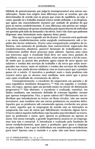 OS ECONOMISTAS


bilidade de patenteamento, por julgá-la incompreensível sem outras con-
siderações. Assim tem origem uma diferença entre as receitas, que são
determinadas de acordo com os preços que eram de equilíbrio, ou seja, o
custo, quando só o trabalho manual estava sendo utilizado, e as despesas,
que agora são essencialmente menores por unidade de produto do que
para os outros estabelecimentos. E essa diferença não precisa ser aniqui-
lada pelas mudanças de preços ocasionadas pelo aparecimento do indivíduo
em questão pelo lado da demanda e da oferta. Isso é tão claro que podemos
dispensar uma formulação mais rigorosa desse ponto.
      Mas agora vem o segundo ato do drama. O encanto está quebrado
e os novos estabelecimentos estão surgindo continuamente sob o im-
pulso dos lucros sedutores. Ocorre uma reorganização completa da in-
dústria, com aumento de produção, luta concorrencial, superação dos
estabelecimentos obsoletos, possível demissão de trabalhadores etc.
Cuidaremos melhor desse processo mais adiante. Apenas uma coisa
nos interessa aqui: o resultado final deve ser uma nova posição de
equilíbrio, na qual, com os novos dados, reine novamente a lei do custo,
de modo que os preços dos produtos agora sejam de novo iguais aos
salários e rendas dos serviços do trabalho e da terra que estão incor-
porados nos teares, mais os salários e rendas dos serviços do trabalho
e da terra que ainda devem colaborar com os teares para que o produto
possa vir a existir. O incentivo a produzir mais e mais produtos não
cessará antes que se alcance essa condição, nem antes que o preço
caia como resultado do crescimento da oferta.
      Conseqüentemente, o excedente do empresário em questão e de
seus seguidores imediatos desaparece.114 Não em seguida, é verdade,
mas, em regra, apenas após um período maior ou menor de diminuição
progressiva.115 Não obstante, o excedente é realizado, constitui, em
dadas condições, um montante definido de retornos líquidos, mesmo
que apenas temporários. Ora, a quem caberá ele? Obviamente aos in-
divíduos que introduziram os teares no fluxo circular, não aos meros
inventores, mas também não aos meros produtores ou usuários deles.
Aqueles que os produzem sob encomenda apenas receberão seu preço
de custo, aqueles que os empregam de acordo com as instruções os
comprarão tão caro de início que dificilmente receberão algum lucro.
O lucro caberá àqueles indivíduos cuja façanha seja introduzir os teares,
quer os produzam e usem, quer apenas os produzam ou apenas os
usem. Em nosso exemplo, a grande importância associa-se ao emprego,
mas isso não é essencial. A introdução é realizada pela fundação de
novos estabelecimentos, quer para a produção, quer para o emprego
ou para ambos. Com o que os indivíduos em consideração contribuíram
para isso? Apenas com a vontade e a ação: não com bens concretos,

114 Cf. BÖHM-BAWERK. Loc. cit., p. 174.
115 Para simplificar, porém, a exposição confinamos o processo em geral a um período econômico.

                                              132
 