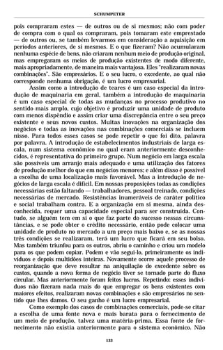 SCHUMPETER


pois compraram estes — de outros ou de si mesmos; não com poder
de compra com o qual os compraram, pois tomaram este emprestado
— de outros ou, se também levarmos em consideração a aquisição em
períodos anteriores, de si mesmos. E o que fizeram? Não acumularam
nenhuma espécie de bens, não criaram nenhum meio de produção original,
mas empregaram os meios de produção existentes de modo diferente,
mais apropriadamente, de maneira mais vantajosa. Eles “realizaram novas
combinações”. São empresários. E o seu lucro, o excedente, ao qual não
corresponde nenhuma obrigação, é um lucro empresarial.
      Assim como a introdução de teares é um caso especial da intro-
dução de maquinaria em geral, também a introdução de maquinaria
é um caso especial de todas as mudanças no processo produtivo no
sentido mais amplo, cujo objetivo é produzir uma unidade de produto
com menos dispêndio e assim criar uma discrepância entre o seu preço
existente e seus novos custos. Muitas inovações na organização dos
negócios e todas as inovações nas combinações comerciais se incluem
nisso. Para todos esses casos se pode repetir o que foi dito, palavra
por palavra. A introdução de estabelecimentos industriais de larga es-
cala, num sistema econômico no qual eram anteriormente desconhe-
cidos, é representativa do primeiro grupo. Num negócio em larga escala
são possíveis um arranjo mais adequado e uma utilização dos fatores
de produção melhor do que em negócios menores; e além disso é possível
a escolha de uma localização mais favorável. Mas a introdução de ne-
gócios de larga escala é difícil. Em nossas proposições todas as condições
necessárias estão faltando — trabalhadores, pessoal treinado, condições
necessárias de mercado. Resistências inumeráveis de caráter político
e social trabalham contra. E a organização em si mesma, ainda des-
conhecida, requer uma capacidade especial para ser construída. Con-
tudo, se alguém tem em si o que faz parte do sucesso nessas circuns-
tâncias, e se pode obter o crédito necessário, então pode colocar uma
unidade de produto no mercado a um preço mais baixo e, se as nossas
três condições se realizaram, terá um lucro que ficará em seu bolso.
Mas também triunfou para os outros, abriu o caminho e criou um modelo
para os que podem copiar. Podem e vão segui-lo, primeiramente os indi-
víduos e depois multidões inteiras. Novamente ocorre aquele processo de
reorganização que deve resultar na aniquilação do excedente sobre os
custos, quando a nova forma de negócio tiver se tornado parte do fluxo
circular. Mas anteriormente foram feitos lucros. Repetindo: esses indiví-
duos não fizeram nada mais do que empregar os bens existentes com
maiores efeitos, realizaram novas combinações e são empresários no sen-
tido que lhes damos. O seu ganho é um lucro empresarial.
      Como exemplo dos casos de combinações comerciais, pode-se citar
a escolha de uma fonte nova e mais barata para o fornecimento de
um meio de produção, talvez uma matéria-prima. Essa fonte de for-
necimento não existia anteriormente para o sistema econômico. Não

                                   133
 