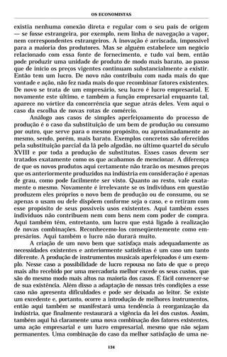 OS ECONOMISTAS


existia nenhuma conexão direta e regular com o seu país de origem
— se fosse estrangeira, por exemplo, nem linha de navegação a vapor,
nem correspondentes estrangeiros. A inovação é arriscada, impossível
para a maioria dos produtores. Mas se alguém estabelece um negócio
relacionado com essa fonte de fornecimento, e tudo vai bem, então
pode produzir uma unidade de produto de modo mais barato, ao passo
que de início os preços vigentes continuam substancialmente a existir.
Então tem um lucro. De novo não contribuiu com nada mais do que
vontade e ação, não fez nada mais do que recombinar fatores existentes.
De novo se trata de um empresário, seu lucro é lucro empresarial. E
novamente este último, e também a função empresarial enquanto tal,
aparece no vórtice da concorrência que segue atrás deles. Vem aqui o
caso da escolha de novas rotas de comércio.
      Análogo aos casos de simples aperfeiçoamento do processo de
produção é o caso da substituição de um bem de produção ou consumo
por outro, que serve para o mesmo propósito, ou aproximadamente ao
mesmo, sendo, porém, mais barato. Exemplos concretos são oferecidos
pela substituição parcial da lã pelo algodão, no último quartel do século
XVIII e por toda a produção de substitutos. Esses casos devem ser
tratados exatamente como os que acabamos de mencionar. A diferença
de que os novos produtos aqui certamente não trarão os mesmos preços
que os anteriormente produzidos na indústria em consideração é apenas
de grau, como pode facilmente ser visto. Quanto ao resto, vale exata-
mente o mesmo. Novamente é irrelevante se os indivíduos em questão
produzem eles próprios o novo bem de produção ou de consumo, ou se
apenas o usam ou dele dispõem conforme seja o caso, e o retiram com
esse propósito de seus possíveis usos existentes. Aqui também esses
indivíduos não contribuem nem com bens nem com poder de compra.
Aqui também têm, entretanto, um lucro que está ligado à realização
de novas combinações. Reconhecemo-los conseqüentemente como em-
presários. Aqui também o lucro não durará muito.
      A criação de um novo bem que satisfaça mais adequadamente as
necessidades existentes e anteriormente satisfeitas é um caso um tanto
diferente. A produção de instrumentos musicais aperfeiçoados é um exem-
plo. Nesse caso a possibilidade de lucro repousa no fato de que o preço
mais alto recebido por uma mercadoria melhor excede os seus custos, que
são do mesmo modo mais altos na maioria dos casos. É fácil convencer-se
de sua existência. Além disso a adaptação de nossas três condições a esse
caso não apresenta dificuldades e pode ser deixada ao leitor. Se existe
um excedente e, portanto, ocorre a introdução de melhores instrumentos,
então aqui também se manifestará uma tendência à reorganização da
indústria, que finalmente restaurará a vigência da lei dos custos. Assim,
também aqui há claramente uma nova combinação dos fatores existentes,
uma ação empresarial e um lucro empresarial, mesmo que não sejam
permanentes. Uma combinação do caso da melhor satisfação de uma ne-

                                   134
 