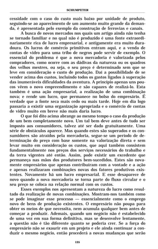 SCHUMPETER


cessidade com o caso do custo mais baixo por unidade de produto,
seguindo-se ao aparecimento de um aumento muito grande da deman-
da, é apresentada pelo exemplo da construção de ferrovias e canais.
      A busca de novos mercados nos quais um artigo ainda não tenha
se tornado familiar e no qual não é produzido é uma fonte extraordi-
nariamente rica de lucro empresarial, e antigamente era muito dura-
doura. Os lucros de comércio primitivos entram aqui, e a venda de
contas de vidro para uma tribo de negros pode servir de exemplo. O
essencial do problema é que a nova mercadoria é valorizada pelos
compradores, como ocorre com as dádivas da natureza ou os quadros
dos velhos mestres, ou seja, o seu preço é determinado sem que se
leve em consideração o custo de produção. Daí a possibilidade de se
vender acima dos custos, incluindo todos os gastos ligados à superação
das inumeráveis dificuldades da aventura. A princípio apenas uns pou-
cos vêem o novo empreendimento e são capazes de realizá-lo. Esta
também é uma ação empresarial, a realização de uma combinação
nova; e rende um lucro, que permanece no bolso do empresário. É
verdade que a fonte seca mais cedo ou mais tarde. Hoje em dia logo
passaria a existir uma organização apropriada e o comércio de contas
de vidro muito em breve não mais daria lucro.
      O que foi dito acima abrange ao mesmo tempo o caso da produção
de um bem completamente novo. Um tal bem deve antes de tudo ser
imposto aos consumidores, talvez até ser dado gratuitamente. Uma
série de obstáculos aparece. Mas quando estes são superados e os con-
sumidores são atraídos pela mercadoria, segue-se um período de de-
terminação do preço com base somente na valorização direta e sem
levar muito em consideração os custos, que aqui também consistem
fundamentalmente nos preços dos serviços necessários do trabalho e
da terra vigentes até então. Assim, pode existir um excedente que
permaneça nas mãos dos produtores bem-sucedidos. Estes são nova-
mente empresários que apenas contribuíram com a vontade e a ação
e apenas realizaram combinações novas dos fatores produtivos exis-
tentes. Novamente há um lucro empresarial. E esse desaparece de
novo quando a nova mercadoria se torna parte do fluxo circular e o
seu preço se coloca na relação normal com os custos.
      Esses exemplos nos apresentam a natureza do lucro como resul-
tado da realização de novas combinações. Mostram-nos também como
se pode imaginar esse processo — essencialmente como o emprego
novo de bens de produção existentes. O empresário não poupa para
obter os meios de que necessita, nem acumula qualquer bem antes de
começar a produzir. Ademais, quando um negócio não é estabelecido
de uma vez em sua forma definitiva, mas se desenvolve lentamente,
a questão não é tão diferente quanto se poderia crer. Se a força do
empresário não se exaurir em um projeto e ele ainda continuar a con-
duzir o mesmo negócio, então procederá a novas mudanças que serão

                                 135
 