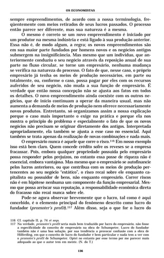 OS ECONOMISTAS


sempre empreendimentos, de acordo com a nossa terminologia, fre-
qüentemente com meios retirados de seus lucros passados. O processo
então parece ser diferente, mas sua natureza é a mesma.
       O mesmo é correto se um novo empreendimento é iniciado por
um produtor na mesma indústria e está ligado à sua produção anterior.
Essa não é, de modo algum, a regra; os novos empreendimentos são
em sua maior parte fundados por homens novos e os negócios antigos
submergem na insignificância. Mas mesmo que um indivíduo, que an-
teriormente conduziu o seu negócio através da reposição anual de sua
parte no fluxo circular, se torne um empresário, nenhuma mudança
se verifica na natureza do processo. O fato de que, nesse caso, o próprio
empresário já tenha os meios de produção necessários, em parte ou
totalmente, ou, conforme o caso, possa pagar por eles com os recursos
auferidos de seu negócio, não muda a sua função de empresário. É
verdade que então nossa concepção não se ajusta aos fatos em todos
os detalhes. O novo empreendimento ainda coexiste com os outros ne-
gócios, que de início continuam a operar da maneira usual, mas não
aumenta a demanda de meios de produção nem oferece necessariamente
novos produtos. Entretanto, só organizamos assim a nossa explicação
porque o caso mais importante o exige na prática e porque ela nos
mostra o princípio do problema e especialmente o fato de que os novos
negócios não precisam se originar diretamente dos antigos. Interpretada
apropriadamente, ela também se ajusta a esse caso no essencial. Aqui
também se trata apenas da realização de novas combinações e nada mais.
       O empresário nunca é aquele que corre o risco.116 Em nosso exemplo
isso está bem claro. Quem concede crédito sofre os reveses se a empresa
fracassar. Pois, embora qualquer propriedade possuída pelo empresário
possa responder pelos prejuízos, no entanto essa posse de riqueza não é
essencial, embora vantajosa. Mas mesmo que o empresário se autofinancie
pelos lucros anteriores, ou que contribua com os meios de produção per-
tencentes ao seu negócio “estático”, o risco recai sobre ele enquanto ca-
pitalista ou possuidor de bens, não enquanto empresário. Correr riscos
não é em hipótese nenhuma um componente da função empresarial. Mes-
mo que possa arriscar sua reputação, a responsabilidade econômica direta
do fracasso não recai nunca sobre ele.
       Pode-se agora observar brevemente que o lucro, tal como é aqui
concebido, é o elemento principal do fenômeno descrito como lucro do
fundador (promoter’s profit).117 Além disso, seja o que for o lucro do

116 Cf. capítulo II, p. 74 et seqs.
117 Na verdade, promoter’s profit seria mais bem traduzido por lucro do empresário, não fosse
    a especificidade do conceito de empresário na obra de Schumpeter. Lucro do fundador
    também não é uma boa solução, por sua tendência a provocar confusão com a obra de
    Hilferding, em que o conceito de lucro do fundador é bem particular e nada tem a ver com
    o promoter’s profit de Schumpeter. Optei no entanto por esse termo por me parecer mais
    adequado ao que o autor tem em mente. (N. do T.)

                                             136
 