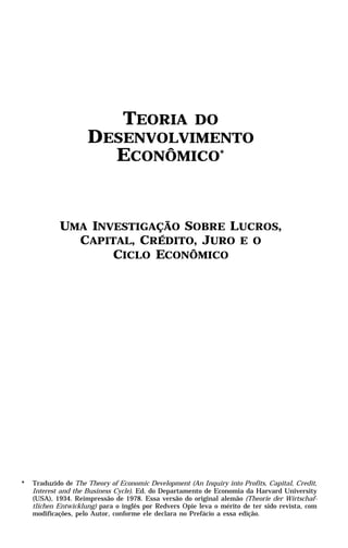 TEORIA
                               DO
                     DESENVOLVIMENTO
                       ECONÔMICO*


            UMA INVESTIGAÇÃO SOBRE LUCROS,
              CAPITAL, CRÉDITO, JURO E O
                   CICLO ECONÔMICO




*   Traduzido de The Theory of Economic Development (An Inquiry into Profits, Capital, Credit,
    Interest and the Business Cycle). Ed. do Departamento de Economia da Harvard University
    (USA), 1934. Reimpressão de 1978. Essa versão do original alemão (Theorie der Wirtschaf-
    tlichen Entwicklung) para o inglês por Redvers Opie leva o mérito de ter sido revista, com
    modificações, pelo Autor, conforme ele declara no Prefácio a essa edição.
 