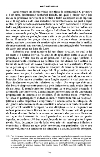 OS ECONOMISTAS


       Aqui entram em consideração dois tipos de organização. O primeiro
é o de uma propriedade senhorial isolada, na qual a maior parte dos
meios de produção pertencem ao senhor e todas as pessoas estão sujeitas
a ele. O segundo é o de uma sociedade comunista isolada, na qual o órgão
central dispõe de todos os bens materiais e serviços do trabalho e expressa
todos os julgamentos de valor. A princípio, ambas as formas podem ser
tratadas em comum. Em ambas, alguns indivíduos têm controle absoluto
sobre os meios de produção. Não esperam das outras unidades econômicas
nem cooperação na produção nem a oferta de possibilidades de se fazer
lucros. O mundo dos preços não existe e só o dos valores permanece.
Assim, quando passamos da consideração de nossos exemplos à análise
de uma economia não-mercantil, começamos a investigação dos fenômenos
do valor que estão na base do lucro.
       Sabemos que aqui também há um fluxo circular, no qual a lei
do custo é a norma estrita, no sentido de igualdade entre o valor dos
produtos e o valor dos meios de produção e de que aqui também o
desenvolvimento econômico no sentido que lhe damos só é obtido na
forma da realização de novas combinações dos bens existentes. Poder-
se-ia pensar que a acumulação de estoques de bens seria necessária
aqui e formaria uma função especial. O primeiro ponto é correto em
parte; nem sempre, é verdade, mas, com freqüência, a acumulação de
estoques é um passo em direção ao fim da realização de novas com-
binações. Mas nunca constitui uma função especial à qual possam se
ligar fenômenos especiais relativos ao valor. Um emprego diferente
dos bens é simplesmente prescrito pelo dirigente ou pelo órgão diretor
do sistema. É completamente irrelevante se o resultado desejado é
alcançado diretamente ou apenas indiretamente através de um estágio
preparatório de acúmulo de estoques. É do mesmo modo irrelevante
se todos os participantes individualmente concordam com os novos ob-
jetivos e estão dispostos a empreender a acumulação de estoques. Os
dirigentes não fazem nenhum sacrifício e não tomam conhecimento de
um possível sacrifício temporário dos dirigidos — se e enquanto as
rédeas permanecerem firmes em suas mãos. Se a execução de planos
de longo alcance diminuir o consumo presente das pessoas liberadas
— o que não é necessário, mas é possível —, estes últimos se oporão
àqueles, se puderem.119 Sua oposição pode tornar esses planos impos-
síveis. Mas, deixando isso de lado, eles não têm nenhuma influência
econômica e direta no que pode acontecer; em particular não é seu
serviço voluntário a contração do consumo e a acumulação de estoques.

119 Pois terão em vista apenas a perda imediata, enquanto o ganho futuro possivelmente tem
    tão pouca realidade como se não fosse existir nunca. Isso se aplica a todos os estágios da
    civilização de que temos algum conhecimento; através da história o elemento força nunca
    esteve ausente quando se tratava de uma questão de desenvolvimento que pressupusesse
    a cooperação de grandes massas. Em muitos casos, é verdade, não foi exigido do povo
    nenhum sacrifício.

                                             138
 