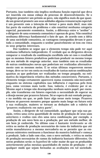 SCHUMPETER


Portanto, isso também não implica nenhuma função especial que deva
ser inserida em nosso esboço do processo de desenvolvimento. Se o
dirigente prometer um prêmio ao povo, não significa mais do que quan-
do um general promete aos seus soldados alguma remuneração especial;
é um presente com a intenção de tornar o povo mais dócil, mas não
faz parte da essência do problema e não constitui nenhuma categoria
especial, puramente econômica. Assim, a diferença entre o “senhor” e
o dirigente de uma economia comunista é apenas de grau. Não constitui
nenhuma diferença fundamental o fato de que, de acordo com a idéia
de uma sociedade comunista, as vantagens conseguidas devam ir para
toda a comunidade, enquanto o senhor possivelmente só tem em vista
os seus próprios interesses.
       Daí também se segue que o elemento tempo não pode ter aqui
nenhuma influência independente. É verdade que os dirigentes devem
comparar o resultado da combinação escolhida não só com o resultado
que os mesmos fatores produtivos poderiam produzir no mesmo tempo
em seu método de emprego anterior, mas também com os resultados
de outras combinações novas que poderiam ser realizadas alternativa-
mente com os mesmos meios. E se estas últimas requererem menos
tempo, deve-se ter em conta os resultados de tantas outras combinações
quantas as que poderiam ser realizadas no tempo poupado, na esti-
mativa da importância relativa dos métodos concorrentes. Portanto, o
elemento tempo certamente aparecerá numa economia não-mercantil,
enquanto no sistema capitalista sua influência é expressa pelo item
juro, como veremos mais tarde. Isso, todavia, é evidente por si só.
Mesmo aqui o tempo não desempenha nenhum outro papel; por exem-
plo, não transforma em fatores especiais a necessidade de esperar ou
o desejo menor por prazeres futuros. Só se espera de má vontade porque,
e na medida em que, se pode fazer algo nesse meio tempo. Prazeres
futuros só parecem menores porque quanto mais longe no futuro está
a sua realização, maiores se tornam as deduções sob a rubrica de
“prazeres realizáveis em outra parte”.
       Assim, o dirigente de tal comunidade, qualquer que seja sua po-
sição, retira uma certa quantidade de meios de produção de seus usos
anteriores e realiza com eles uma nova combinação, por exemplo, a
produção de um novo bem ou a produção, por um método melhor, de
um bem já conhecido. No último caso é bastante irrelevante se ele
retira os meios de produção necessários do ramo da indústria que até
então manufaturava a mesma mercadoria ou se permite que as em-
presas existentes continuem a funcionar da maneira habitual e começa
a produzir, lado a lado com elas, com o novo método, e retira os meios
de produção necessários de ramos da indústria bastante diferentes. Os
novos produtos serão ex hypothesi de valor maior do que os produzidos
anteriormente pelas mesmas quantidades de meios de produção — de
qualquer modo que sejam formadas as avaliações em tal sociedade.

                                  139
 