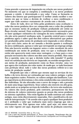OS ECONOMISTAS


Como procede o processo de imputação em relação aos novos produtos?
No momento em que se completa a combinação e os novos produtos
passam a existir, é determinado o seu valor. Como se formarão os
valores dos fatores que participaram? É melhor ainda escolher o mo-
mento em que se toma a decisão de realizar a nova combinação e
supor que tudo acontece exatamente de acordo com a decisão.
       Antes de tudo, deve ser feita pelos produtores uma avaliação: o
valor dos novos produtos deve ser comparado com o valor dos produtos
que os mesmos meios de produção vinham produzindo até então no
fluxo circular normal. Essa avaliação é perfeitamente necessária para
se fazer qualquer estimativa da vantagem da nova combinação e sem
ela não seria possível nenhuma ação. A questão central para o nosso
problema agora é saber qual dos dois valores alternativos que podem
ser produzidos pelos meios de produção será imputado a estes últimos.
O que está claro: antes de ser tomada a decisão quanto à realização
da nova combinação, apenas o valor que corresponde ao emprego antigo.
Pois não haveria sentido em imputar antes o valor excedente da nova
combinação aos meios de produção, uma vez que a realização desta
então não apareceria mais como uma vantagem, e a base para a com-
paração necessária dos valores nos dois usos estaria perdida. Mas como
fica a questão, uma vez que a decisão tenha sido tomada? O ganho
total em satisfação não deveria ser imputado, no sentido mengeriano,120
aos meios de produção, justamente como no fluxo circular, uma vez
que agora eles realizam um valor maior; de modo que, se tudo funcionar
com perfeição ideal, todo o valor dos novos produtos refletir-se-á nos
meios de produção usados?
       Respondo que não; e afirmo que mesmo aqui os serviços do tra-
balho e da terra devem ser estimados por seus valores antigos; e pelas
duas seguintes razões. Primeiro, os valores antigos são familiares. Lon-
ga experiência os determinou e eles estão estabelecidos nas consciências
dos indivíduos. Só são alterados com o correr do tempo e sob a pressão
de mais uma longa experiência. Seus valores são estáveis em alto grau,
ainda mais se os próprios serviços do trabalho e da terra não mudaram.
Os valores dos novos produtos, pelo contrário, permanecem tão fora
do sistema de valores existentes quanto os preços dos novos produtos
no sistema capitalista. Não estão ligados de modo contínuo aos valores
antigos, mas estão discretamente separados. Daí a justificativa do mé-
todo de interpretação,121 de acordo com o qual a qualquer bem produtivo
só é atribuído o valor que realizaria num outro emprego que não o
efetivamente seu. Pois apenas esse valor, qual seja, em nosso caso,
seu valor vigente até aqui, depende dos meios de produção concretos.

120 Cf. WIESER. Natürlicher Wert. p. 70 et seq.
121 Com o qual não concordo inteiramente; cf. Wesen, Livro Segundo. “Bemerkungen über das
    Zurechnungsproblem”. In: Zeitschrift für Volkswirtschaft, Sozialpolitik und Verwaltung (1909).

                                               140
 