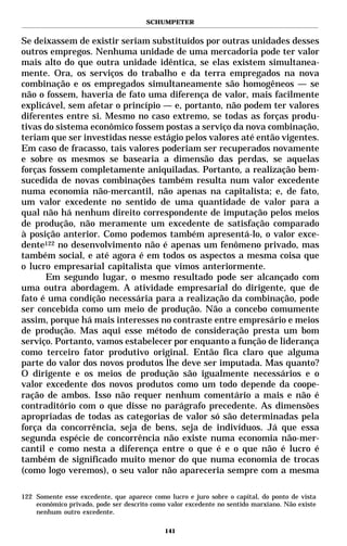 SCHUMPETER


Se deixassem de existir seriam substituídos por outras unidades desses
outros empregos. Nenhuma unidade de uma mercadoria pode ter valor
mais alto do que outra unidade idêntica, se elas existem simultanea-
mente. Ora, os serviços do trabalho e da terra empregados na nova
combinação e os empregados simultaneamente são homogêneos — se
não o fossem, haveria de fato uma diferença de valor, mais facilmente
explicável, sem afetar o princípio — e, portanto, não podem ter valores
diferentes entre si. Mesmo no caso extremo, se todas as forças produ-
tivas do sistema econômico fossem postas a serviço da nova combinação,
teriam que ser investidas nesse estágio pelos valores até então vigentes.
Em caso de fracasso, tais valores poderiam ser recuperados novamente
e sobre os mesmos se basearia a dimensão das perdas, se aquelas
forças fossem completamente aniquiladas. Portanto, a realização bem-
sucedida de novas combinações também resulta num valor excedente
numa economia não-mercantil, não apenas na capitalista; e, de fato,
um valor excedente no sentido de uma quantidade de valor para a
qual não há nenhum direito correspondente de imputação pelos meios
de produção, não meramente um excedente de satisfação comparado
à posição anterior. Como podemos também apresentá-lo, o valor exce-
dente122 no desenvolvimento não é apenas um fenômeno privado, mas
também social, e até agora é em todos os aspectos a mesma coisa que
o lucro empresarial capitalista que vimos anteriormente.
      Em segundo lugar, o mesmo resultado pode ser alcançado com
uma outra abordagem. A atividade empresarial do dirigente, que de
fato é uma condição necessária para a realização da combinação, pode
ser concebida como um meio de produção. Não a concebo comumente
assim, porque há mais interesses no contraste entre empresário e meios
de produção. Mas aqui esse método de consideração presta um bom
serviço. Portanto, vamos estabelecer por enquanto a função de liderança
como terceiro fator produtivo original. Então fica claro que alguma
parte do valor dos novos produtos lhe deve ser imputada. Mas quanto?
O dirigente e os meios de produção são igualmente necessários e o
valor excedente dos novos produtos como um todo depende da coope-
ração de ambos. Isso não requer nenhum comentário a mais e não é
contraditório com o que disse no parágrafo precedente. As dimensões
apropriadas de todas as categorias de valor só são determinadas pela
força da concorrência, seja de bens, seja de indivíduos. Já que essa
segunda espécie de concorrência não existe numa economia não-mer-
cantil e como nesta a diferença entre o que é e o que não é lucro é
também de significado muito menor do que numa economia de trocas
(como logo veremos), o seu valor não apareceria sempre com a mesma

122 Somente esse excedente, que aparece como lucro e juro sobre o capital, do ponto de vista
    econômico privado, pode ser descrito como valor excedente no sentido marxiano. Não existe
    nenhum outro excedente.

                                             141
 