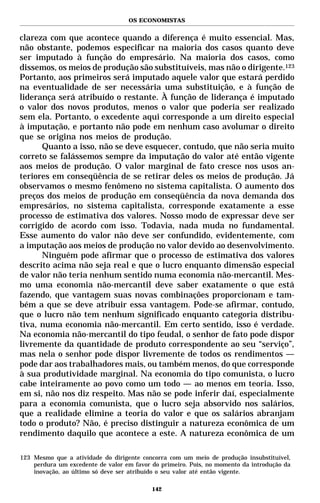 OS ECONOMISTAS


clareza com que acontece quando a diferença é muito essencial. Mas,
não obstante, podemos especificar na maioria dos casos quanto deve
ser imputado à função do empresário. Na maioria dos casos, como
dissemos, os meios de produção são substituíveis, mas não o dirigente.123
Portanto, aos primeiros será imputado aquele valor que estará perdido
na eventualidade de ser necessária uma substituição, e à função de
liderança será atribuído o restante. À função de liderança é imputado
o valor dos novos produtos, menos o valor que poderia ser realizado
sem ela. Portanto, o excedente aqui corresponde a um direito especial
à imputação, e portanto não pode em nenhum caso avolumar o direito
que se origina nos meios de produção.
      Quanto a isso, não se deve esquecer, contudo, que não seria muito
correto se falássemos sempre da imputação do valor até então vigente
aos meios de produção. O valor marginal de fato cresce nos usos an-
teriores em conseqüência de se retirar deles os meios de produção. Já
observamos o mesmo fenômeno no sistema capitalista. O aumento dos
preços dos meios de produção em conseqüência da nova demanda dos
empresários, no sistema capitalista, corresponde exatamente a esse
processo de estimativa dos valores. Nosso modo de expressar deve ser
corrigido de acordo com isso. Todavia, nada muda no fundamental.
Esse aumento do valor não deve ser confundido, evidentemente, com
a imputação aos meios de produção no valor devido ao desenvolvimento.
      Ninguém pode afirmar que o processo de estimativa dos valores
descrito acima não seja real e que o lucro enquanto dimensão especial
de valor não teria nenhum sentido numa economia não-mercantil. Mes-
mo uma economia não-mercantil deve saber exatamente o que está
fazendo, que vantagem suas novas combinações proporcionam e tam-
bém a que se deve atribuir essa vantagem. Pode-se afirmar, contudo,
que o lucro não tem nenhum significado enquanto categoria distribu-
tiva, numa economia não-mercantil. Em certo sentido, isso é verdade.
Na economia não-mercantil do tipo feudal, o senhor de fato pode dispor
livremente da quantidade de produto correspondente ao seu “serviço”,
mas nela o senhor pode dispor livremente de todos os rendimentos —
pode dar aos trabalhadores mais, ou também menos, do que corresponde
à sua produtividade marginal. Na economia do tipo comunista, o lucro
cabe inteiramente ao povo como um todo — ao menos em teoria. Isso,
em si, não nos diz respeito. Mas não se pode inferir daí, especialmente
para a economia comunista, que o lucro seja absorvido nos salários,
que a realidade elimine a teoria do valor e que os salários abranjam
todo o produto? Não, é preciso distinguir a natureza econômica de um
rendimento daquilo que acontece a este. A natureza econômica de um

123 Mesmo que a atividade do dirigente concorra com um meio de produção insubstituível,
    perdura um excedente de valor em favor do primeiro. Pois, no momento da introdução da
    inovação, ao último só deve ser atribuído o seu valor até então vigente.

                                           142
 