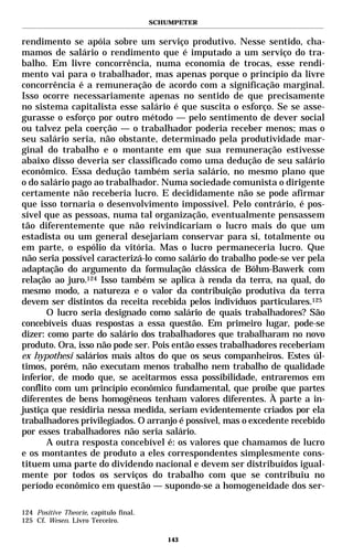 SCHUMPETER


rendimento se apóia sobre um serviço produtivo. Nesse sentido, cha-
mamos de salário o rendimento que é imputado a um serviço do tra-
balho. Em livre concorrência, numa economia de trocas, esse rendi-
mento vai para o trabalhador, mas apenas porque o princípio da livre
concorrência é a remuneração de acordo com a significação marginal.
Isso ocorre necessariamente apenas no sentido de que precisamente
no sistema capitalista esse salário é que suscita o esforço. Se se asse-
gurasse o esforço por outro método — pelo sentimento de dever social
ou talvez pela coerção — o trabalhador poderia receber menos; mas o
seu salário seria, não obstante, determinado pela produtividade mar-
ginal do trabalho e o montante em que sua remuneração estivesse
abaixo disso deveria ser classificado como uma dedução de seu salário
econômico. Essa dedução também seria salário, no mesmo plano que
o do salário pago ao trabalhador. Numa sociedade comunista o dirigente
certamente não receberia lucro. E decididamente não se pode afirmar
que isso tornaria o desenvolvimento impossível. Pelo contrário, é pos-
sível que as pessoas, numa tal organização, eventualmente pensassem
tão diferentemente que não reivindicariam o lucro mais do que um
estadista ou um general desejariam conservar para si, totalmente ou
em parte, o espólio da vitória. Mas o lucro permaneceria lucro. Que
não seria possível caracterizá-lo como salário do trabalho pode-se ver pela
adaptação do argumento da formulação clássica de Böhm-Bawerk com
relação ao juro.124 Isso também se aplica à renda da terra, na qual, do
mesmo modo, a natureza e o valor da contribuição produtiva da terra
devem ser distintos da receita recebida pelos indivíduos particulares.125
       O lucro seria designado como salário de quais trabalhadores? São
concebíveis duas respostas a essa questão. Em primeiro lugar, pode-se
dizer: como parte do salário dos trabalhadores que trabalharam no novo
produto. Ora, isso não pode ser. Pois então esses trabalhadores receberiam
ex hypothesi salários mais altos do que os seus companheiros. Estes úl-
timos, porém, não executam menos trabalho nem trabalho de qualidade
inferior, de modo que, se aceitarmos essa possibilidade, entraremos em
conflito com um princípio econômico fundamental, que proíbe que partes
diferentes de bens homogêneos tenham valores diferentes. À parte a in-
justiça que residiria nessa medida, seriam evidentemente criados por ela
trabalhadores privilegiados. O arranjo é possível, mas o excedente recebido
por esses trabalhadores não seria salário.
       A outra resposta concebível é: os valores que chamamos de lucro
e os montantes de produto a eles correspondentes simplesmente cons-
tituem uma parte do dividendo nacional e devem ser distribuídos igual-
mente por todos os serviços do trabalho com que se contribuiu no
período econômico em questão — supondo-se a homogeneidade dos ser-

124 Positive Theorie, capítulo final.
125 Cf. Wesen. Livro Terceiro.

                                           143
 