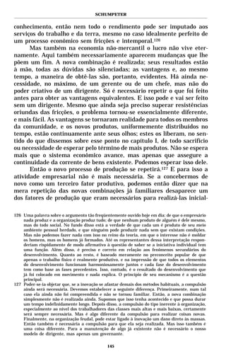SCHUMPETER


conhecimento, então nem todo o rendimento pode ser imputado aos
serviços do trabalho e da terra, mesmo no caso idealmente perfeito de
um processo econômico sem fricções e intemporal.126
      Mas também na economia não-mercantil o lucro não vive eter-
namente. Aqui também necessariamente aparecem mudanças que lhe
põem um fim. A nova combinação é realizada; seus resultados estão
à mão, todas as dúvidas são silenciadas; as vantagens e, ao mesmo
tempo, a maneira de obtê-las são, portanto, evidentes. Há ainda ne-
cessidade, no máximo, de um gerente ou de um chefe, mas não do
poder criativo de um dirigente. Só é necessário repetir o que foi feito
antes para obter as vantagens equivalentes. E isso pode e vai ser feito
sem um dirigente. Mesmo que ainda seja preciso superar resistências
oriundas das fricções, o problema tornou-se essencialmente diferente,
e mais fácil. As vantagens se tornaram realidade para todos os membros
da comunidade, e os novos produtos, uniformemente distribuídos no
tempo, estão continuamente ante seus olhos; estes os liberam, no sen-
tido do que dissemos sobre esse ponto no capítulo I, de todo sacrifício
ou necessidade de esperar pelo término de mais produtos. Não se espera
mais que o sistema econômico avance, mas apenas que assegure a
continuidade da corrente de bens existente. Podemos esperar isso dele.
      Então o novo processo de produção se repetirá.127 E para isso a
atividade empresarial não é mais necessária. Se a concebermos de
novo como um terceiro fator produtivo, podemos então dizer que na
mera repetição das novas combinações já familiares desaparece um
dos fatores de produção que eram necessários para realizá-las inicial-

126 Uma palavra sobre o argumento tão freqüentemente ouvido hoje em dia: de que o empresário
    nada produz e a organização produz tudo; de que nenhum produto de alguém é dele mesmo,
    mas do todo social. No fundo disso está a verdade de que cada um é produto de seu meio
    ambiente pessoal herdado, e que ninguém pode produzir nada sem que existam condições.
    Mas não podemos fazer nada com isso no reino da teoria, em que o interesse não é moldar
    os homens, mas os homens já formados. Até os representantes dessa interpretação respon-
    deriam rispidamente de modo afirmativo à questão de saber se a iniciativa individual tem
    uma função. Além disso, é preciso e correto em relação aos fenômenos secundários do
    desenvolvimento. Quanto ao resto, é baseado meramente no preconceito popular de que
    apenas o trabalho físico é realmente produtivo, e na impressão de que todos os elementos
    do desenvolvimento funcionam harmoniosamente juntos e cada fase do desenvolvimento
    tem como base as fases precedentes. Isso, contudo, é o resultado do desenvolvimento que
    já foi colocado em movimento e nada explica. O princípio de seu mecanismo é a questão
    principal.
127 Poder-se-ia objetar que, se a inovação se afastar demais dos métodos habituais, a compulsão
    ainda será necessária. Devemos estabelecer a seguinte diferença. Primeiramente, num tal
    caso ela ainda não foi compreendida e não se tornou familiar. Então, a nova combinação
    simplesmente não é realizada ainda. Supomos que isso tenha acontecido e que possa durar
    um tempo indefinidamente longo. Depois disso, a compulsão do tipo inerente à organização,
    especialmente ao nível dos trabalhadores das classes mais altas e mais baixas, certamente
    será sempre necessária. Mas é algo diferente da compulsão para realizar coisas novas.
    Finalmente, na organização feudal, pode estar ligado à inovação um dano direto às massas.
    Então também é necessária a compulsão para que ela seja realizada. Mas isso também é
    uma coisa diferente. Para a manutenção de algo já existente não é necessário o nosso
    modelo de dirigente, mas apenas um governante.

                                              145
 