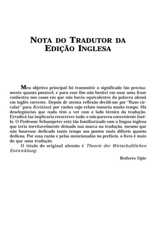NOTA DO TRADUTOR                             DA
            EDIÇÃO INGLESA



      Meu objetivo principal foi transmitir o significado tão precisa-
mente quanto possível, e para esse fim não hesitei em usar uma frase
canhestra nos casos em que não havia equivalentes da palavra alemã
em inglês corrente. Depois de atenta reflexão decidi-me por “fluxo cir-
cular” para Kreislauf, por razões cujo relato tomaria muito tempo. Há
deselegâncias que nada têm a ver com o lado técnico da tradução.
Erradicá-las implicaria reescrever tudo, e não pareceu conveniente fazê-
lo. O Professor Schumpeter está tão familiarizado com a língua inglesa
que teria inevitavelmente deixado sua marca na tradução, mesmo que
não houvesse dedicado tanto tempo aos pontos mais difíceis quanto
dedicou. Por essa razão e pelas mencionadas no prefácio, o livro é mais
do que uma tradução.
      O título do original alemão é Theorie der Wirtschaftlichen
Entwicklung.
                                                          Redvers Opie
 