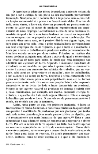OS ECONOMISTAS


      O lucro não se adere aos meios de produção a não ser no sentido
em que o faz o esforço de um poeta ao seu manuscrito parcialmente
terminado. Nenhuma parte do lucro lhes é imputada, nem o conteúdo
da função empresarial é a posse e o fornecimento deles. E acima de
tudo, como vimos, o lucro não deve ser procurado no permanente au-
mento de valor que os meios de produção experimentam em conse-
qüência do novo emprego. Consideremos o caso de uma economia es-
cravista na qual a terra e os trabalhadores pertencem ao empresário
que os comprou com o propósito de realizar novas combinações. Po-
der-se-ia dizer nesse caso, se é possível dizê-lo em algum lugar, que
será pago um preço pela terra e pelos trabalhadores correspondente
aos seus empregos até então vigentes, e que o lucro é o montante a
mais que a terra e trabalhadores produzem então permanentemente.
Mas isso estaria errado por duas razões. Primeiro, as receitas dos
novos produtos atingirão uma altura a partir da qual a concorrência
deve trazê-las de novo para baixo, de modo que essa concepção não
admitiria um elemento de lucro. Segundo, o montante duradouro de
excedente — na medida em que não é quase-renda — economica-
mente é apenas um aumento dos salários do trabalho, que na ver-
dade, cabe aqui ao “proprietário do trabalho”, não ao trabalhador,
e um aumento da renda da terra. Escravos e terra certamente têm
agora um valor maior para o seu proprietário, mas ele se tornou
permanentemente mais rico como seu proprietário e não enquanto
empresário, se se deixa de lado o lucro temporário ou ocasional.
Mesmo se um agente natural da produção só começa a existir com
a nova combinação, por exemplo, um riacho, enquanto energia hi-
dráulica, a questão não é de modo algum diferente. Não é a energia
hidráulica que rende o lucro. O que ela rende permanentemente é
renda, no sentido em que a tomamos.
      Assim, uma parte do que, em primeira instância, é lucro se
transforma em renda. Com isso, a natureza econômica da quantidade
em questão é modificada. Suponhamos que um plantador que tenha
cultivado antes cana-de-açúcar mude para o cultivo de algodão, que
até recentemente era mais lucrativo do que agora.129 Essa é uma
combinação nova; o homem torna-se com isso um empresário e obtém
lucro. Por ora a renda da terra aparece na lista dos custos apenas
no montante apropriado ao cultivo de cana-de-açúcar. Como efeti-
vamente aconteceu, suporemos que a concorrência mais cedo ou mais
tarde força para baixo as receitas. Se ainda permanecer um exce-
dente, contudo, como se deve explicá-lo e o que é ele economica-

129 Escrito em 1911.

                                 148
 