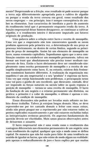 SCHUMPETER


mente? Desprezando-se a fricção, esse resultado só pode ocorrer porque
a terra seja diferentemente apropriada para o cultivo de algodão
ou porque a renda da terra cresceu em geral, como resultado dos
novos empregos — em princípio, isso é sempre conseqüência de am-
bos os elementos. Isso caracteriza de imediato a parte do aumento
do rendimento total que é permanente enquanto renda da terra. A
função empresarial desse homem desaparece, se continuar a cultivar
algodão, e o rendimento inteiro é doravante imputado aos fatores
originais de produção.
      Uma palavra sobre a relação entre lucro e receita de monopólio.
Uma vez que o empresário não tem concorrentes quando os novos
produtos aparecem pela primeira vez, a determinação de seu preço se
processa inteiramente, ou dentro de certos limites, segundo os princí-
pios do preço de monopólio. Assim há um elemento de monopólio no
lucro, numa economia capitalista. Suponhamos agora que a nova com-
binação consiste em estabelecer um monopólio permanente, talvez em
formar um trust que absolutamente não precisa temer nenhum con-
corrente de fora. Então o lucro obviamente deve ser considerado sim-
plesmente como receita permanente de monopólio e a receita de mo-
nopólio simplesmente como lucro. E, no entanto, existem dois fenôme-
nos econômicos bastante diferentes. A realização da organização mo-
nopolista é um ato empresarial e o seu “produto” é expresso no lucro.
Uma vez que esteja funcionando sem problemas, a preocupação nesse
caso vai para o ganho de um excedente, que doravante, contudo, deve
ser imputado às forças naturais ou sociais sobre as quais repousa a
posição de monopólio — tornou-se uma receita de monopólio. O lucro
da fundação de um negócio e o retorno permanente são distintos, na
prática; o primeiro é o valor do monopólio, o último é apenas o ren-
dimento da condição de monopólio.
      Essas discussões não podem ser levadas mais adiante no âm-
bito desse trabalho. Talvez já estejam longas demais. Mas, se devo
repreender-me por ter cansado demais o leitor com essas coisas,
ainda não posso poupar-me a reprimenda por não estarem todos os
pontos explicados exaustivamente e por não estarem excluídas todas
as interpretações errôneas possíveis. Os aspectos fundamentais da
questão devem ser elucidados. Mais umas poucas observações antes
de deixarmos o assunto.
      O lucro empresarial não é uma renda como o rendimento das
vantagens diferenciais nos elementos permanentes de um negócio; nem
é um rendimento do capital, qualquer que seja o modo como se defina
capital. De maneira que não há razão para falar de uma tendência no
sentido de igualar os lucros, que não existe de modo algum na realidade:
pois apenas o embaralhamento de juro e lucro explica por que muitos

                                  149
 