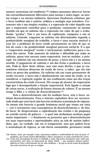 OS ECONOMISTAS


autores sustentam tal tendência,130 embora possamos observar lucros
tão extraordinariamente diferentes num mesmo e único lugar, ao mes-
mo tempo e na mesma indústria. Queremos finalmente enfatizar que
o lucro também não é salário, embora a analogia seja tentadora. Cer-
tamente não é um simples resíduo; é a expressão do valor daquilo com
que o empresário contribui para a produção, exatamente no mesmo
sentido em que os salários são a expressão em valor do que o traba-
lhador “produz”. Não é um lucro de exploração, tampouco o são os
salários. Contudo, enquanto os salários são determinados segundo a
produtividade marginal do trabalho, o lucro é uma exceção notável a
essa lei: o problema do lucro reside precisamente no fato de que as
leis do custo e da produtividade marginal parecem excluí-lo. E o que
o “empresário marginal” recebe é inteiramente indiferente para o su-
cesso dos outros. Todo aumento de salários é difundido por todos os
salários; quem tem sucesso como empresário, tem-no sozinho, a prin-
cípio. Os salários são um elemento do preço, o lucro não o é no mesmo
sentido. O pagamento de salários é um dos freios à produção, o lucro
não. Pode-se dizer deste último, mas com mais direito, o que os eco-
nomistas clássicos disseram da renda da terra, a saber, que ela não
entra no preço dos produtos. Os salários são um ramo permanente de
renda (income), o lucro não é absolutamente um ramo da renda, se se
considerar a repetição regular de um rendimento como um dos traços
característicos da renda (income). Ele escapa do alcance do empresário
logo que é desempenhada a função empresarial. Está ligado à criação
de coisas novas, à realização do futuro sistema de valores. É ao mesmo
tempo o filho e a vítima do desenvolvimento.131
       Sem o desenvolvimento não há nenhum lucro, sem o lucro, ne-
nhum desenvolvimento. Para o sistema capitalista deve ser acrescen-
tado ainda que sem lucro não haveria nenhuma acumulação de riqueza.
Ao menos não haveria o grande fenômeno social que temos em vista
— este é certamente uma conseqüência do desenvolvimento e, de fato,
do lucro. Se desprezarmos a capitalização das rendas e da poupança
no sentido estrito da palavra — à qual não atribuímos nenhum papel
muito importante — e finalmente os presentes que o desenvolvimento
em suas repercussões e oportunidades atira ao colo de muitos indiví-
duos, que, na verdade, são em si temporários, mas que podem levar
à acumulação de riqueza, se não forem consumidos, permanece ainda

130 Outros, como, por exemplo, Lexis, sustentam também a uniformidade da taxa de juros. O
    problema, que trouxe tantas dificuldades a Marx, desaparece se nossa conclusão for aceita.
131 Como isso corresponde de perto à realidade e como representa claramente uma visão sem
    preconceitos está claro na observação de Adam Smith — que qualquer homem prático
    poderia ter feito e efetivamente faz na vida cotidiana — de que os novos ramos da produção
    são mais lucrativos do que os antigos.

                                             150
 