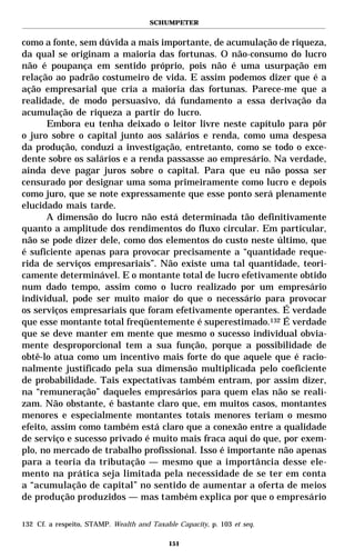 SCHUMPETER


como a fonte, sem dúvida a mais importante, de acumulação de riqueza,
da qual se originam a maioria das fortunas. O não-consumo do lucro
não é poupança em sentido próprio, pois não é uma usurpação em
relação ao padrão costumeiro de vida. E assim podemos dizer que é a
ação empresarial que cria a maioria das fortunas. Parece-me que a
realidade, de modo persuasivo, dá fundamento a essa derivação da
acumulação de riqueza a partir do lucro.
      Embora eu tenha deixado o leitor livre neste capítulo para pôr
o juro sobre o capital junto aos salários e renda, como uma despesa
da produção, conduzi a investigação, entretanto, como se todo o exce-
dente sobre os salários e a renda passasse ao empresário. Na verdade,
ainda deve pagar juros sobre o capital. Para que eu não possa ser
censurado por designar uma soma primeiramente como lucro e depois
como juro, que se note expressamente que esse ponto será plenamente
elucidado mais tarde.
      A dimensão do lucro não está determinada tão definitivamente
quanto a amplitude dos rendimentos do fluxo circular. Em particular,
não se pode dizer dele, como dos elementos do custo neste último, que
é suficiente apenas para provocar precisamente a “quantidade reque-
rida de serviços empresariais”. Não existe uma tal quantidade, teori-
camente determinável. E o montante total de lucro efetivamente obtido
num dado tempo, assim como o lucro realizado por um empresário
individual, pode ser muito maior do que o necessário para provocar
os serviços empresariais que foram efetivamente operantes. É verdade
que esse montante total freqüentemente é superestimado.132 É verdade
que se deve manter em mente que mesmo o sucesso individual obvia-
mente desproporcional tem a sua função, porque a possibilidade de
obtê-lo atua como um incentivo mais forte do que aquele que é racio-
nalmente justificado pela sua dimensão multiplicada pelo coeficiente
de probabilidade. Tais expectativas também entram, por assim dizer,
na “remuneração” daqueles empresários para quem elas não se reali-
zam. Não obstante, é bastante claro que, em muitos casos, montantes
menores e especialmente montantes totais menores teriam o mesmo
efeito, assim como também está claro que a conexão entre a qualidade
de serviço e sucesso privado é muito mais fraca aqui do que, por exem-
plo, no mercado de trabalho profissional. Isso é importante não apenas
para a teoria da tributação — mesmo que a importância desse ele-
mento na prática seja limitada pela necessidade de se ter em conta
a “acumulação de capital” no sentido de aumentar a oferta de meios
de produção produzidos — mas também explica por que o empresário

132 Cf. a respeito, STAMP. Wealth and Taxable Capacity, p. 103 et seq.

                                            151
 